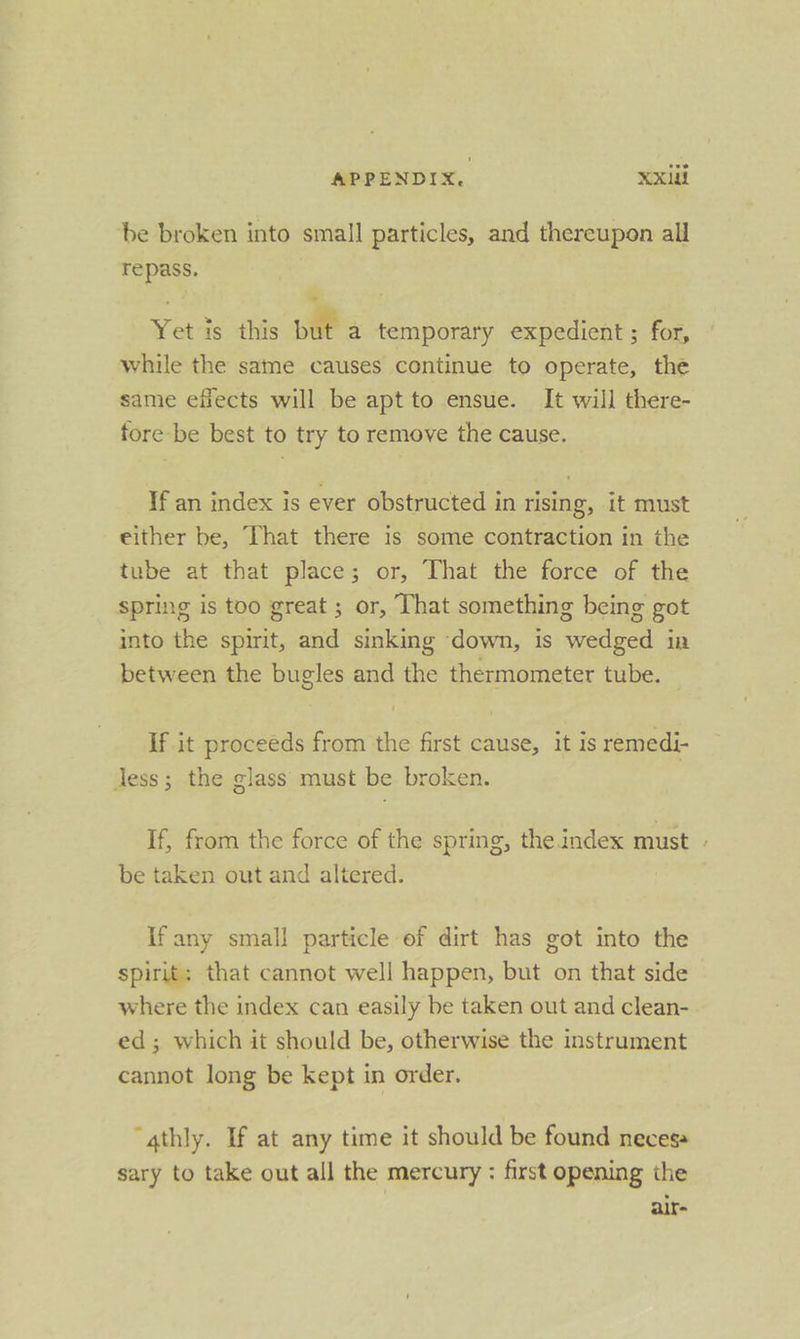 be broken into small particles, and thereupon all repass. Yet is this rt a temporary expedient ; for, while the same causes continue to operate, the same efiects will be apt to ensue. It will there- fore be best to try to remove the cause. If an index is ever obstructed in rising, it must either be, That there is some contraction in the tube at that place; or, That the force of the spring is too great ; or, That something being got into the spirit, and sinking down, is wedged in between the bugles and the thermometer tube. — If it proceeds from the first cause, it is remedi- Jess; the glass must be broken. If, from the force of the spring, the index must be taken out and altered. If any small particle of dirt has got into the spirit: that cannot well happen, but on that side where the index can easily be taken out and clean- ed; which it should be, otherwise the instrument cannot long be kept in order. “gthly. If at any time it should be found neces» sary to take out all the mercury : first opening the air- ~