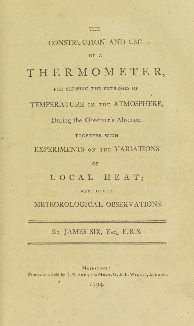 CONSTRUCTION AND USE , OF A the r m o m e t e r, FOR SHEWING THE EXTREMES OF • t ^ TEMPERATURE in the ATMOSPHERE. During the Observer’s Absence. TOGETHER WITH EXPERIMENTS on the .VARIATIONS OF ' LOCAL' HEAT; AND OTHER METEOROLOGICAL OBSERVATIONS. By JAMES SIX, Esci, F.R.S. Maidstoni; : Printed and Sold by J. Biake j and Messrs. G, 8c T. Wilkie, London* 1794. \