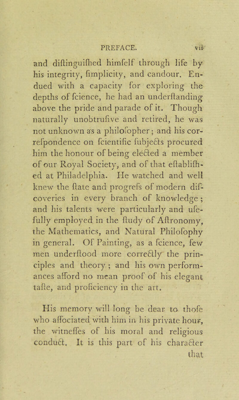 and diflinguiflied himfelf through life by his integrity, hmplicity, and candour. En- dued with a capacity for exploring the depths of fcience, he had an underftanding above the pride and parade of it. Though naturally unobtrufive and retired, he was not unknown as a philofopher; and his cor- refpondence on fcientific fubjedls procured him the honour of being elefted a member of our Royal Society, and of that eftablifh- ed at Philadelphia. He watched and well knew the ftate and progrefs of modern dif- coveries in every branch of knowledge ; and liis talents w'ere particularly and ufe- fully employed in the ftudy of Aftronomy, the Mathematics, and Natural Philofophy in general. Of Painting, as a fcience, few men underflood more corre6lly the prin- ciples and theory ; and his own perform- ances afford no mean proof of his elegant tafle, and proficiency in the art. His memory will long be dear, to thofe who affociated with him in his private hour, the witneffes of his moral and religious condu61. It is this part of his charafter that