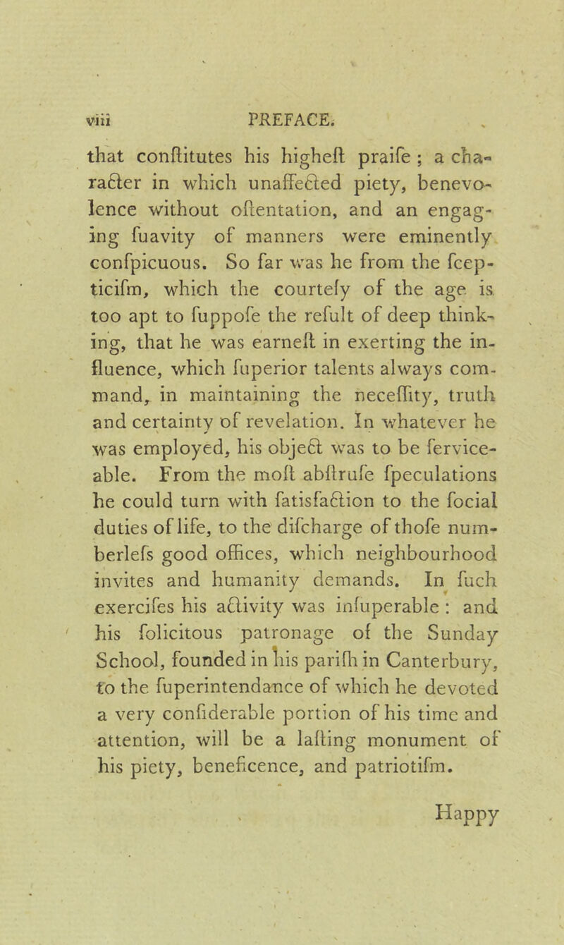 that conflitutes his higheft praife ; a cha- ra6ler in which unafFefted piety, benevo- lence without oftentation, and an engag- ing fuavity of manners were eminently confpicuous. So far was he from the fcep- ticifm, which the courtefy of the age is. too apt to fuppofe the refult of deep think- ing, that he was earnell in exerting the in- fluence, which fuperior talents always com- mand, in maintaining the necefhty, truth and certainty of revelation. In whatever he was employed, his obje6l was to be fervice- able. From the moft abflrufe fpeculations he could turn with fatisfaftion to the focial duties of life, to the difcharge of thofe num- berlefs good offices, which neighbourhood invites and humanity demands. In fuch exercifes his adivity was infuperable : and his folicitous patronage of the Sunday School, founded in liis pariQiin Canterbury, to the fuperintendance of which he devoted a very confiderable portion of his time and attention, will be a lading monument of his piety, beneficence, and patriotifm. Happy