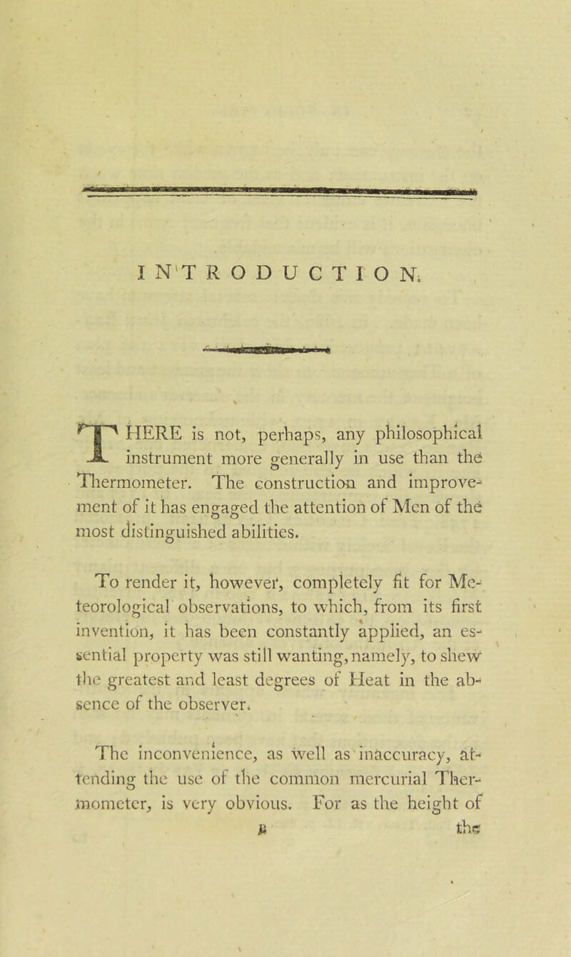 HERE is not, perhaps, any philosophical JL instrument more generally in use than the Tliermometer. The construction and improve-* ment of it has enfrag^ed the attention of Men of the most distinguished abilities. To render it, however, completely fit for Me- teorological observations, to which, from its first invention, it has been constantly applied, an es- sential property was still wanting,namely, to shew the greatest and least degrees of Eleat in the ab- sence of the observer^ ^ . The inconvenience, as well as'inaccuracy, at- tending the use of the common mercurial Ther- mometer, is very obvious. For as the height of a the