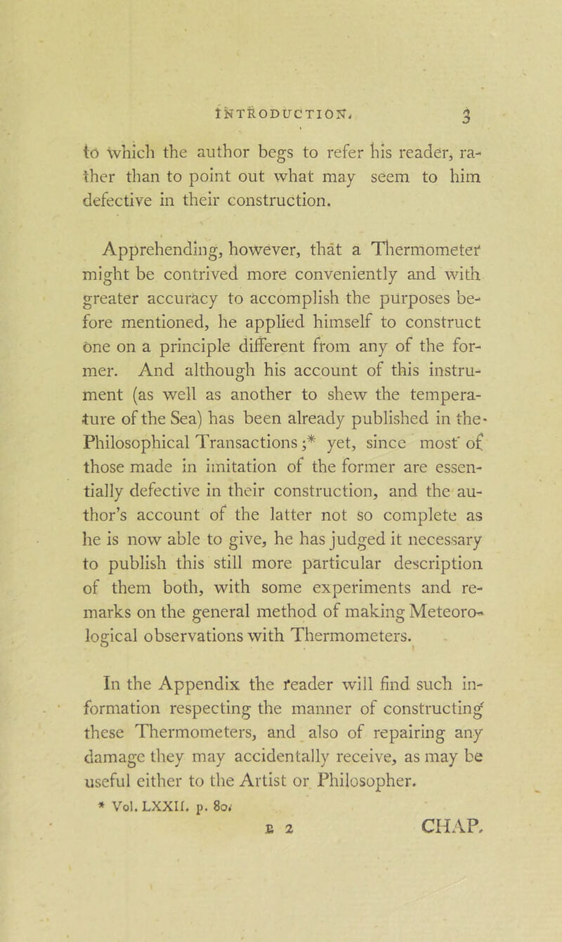 to which the author begs to refer his reader, ra- ther than to point out what may seem to him defective in their construction. Apprehending, however, that a Tliermometei' might be contrived more conveniently and with greater accuracy to accomplish the purposes be- fore mentioned, he applied himself to construct one on a principle different from any of the for- mer. And although his account of this instru- ment (as well as another to shew the tempera- ture of the Sea) has been already published in the- Philosophical Transactions yet, since most' o£ those made in imitation of the former are essen- tially defective in their construction, and the au- thor’s account of the latter not so complete as he is now able to give, he has judged it necessary to publish this still more particular description of them both, with some experiments and re- marks on the general method of making Meteoro- logical observations with Thermometers. In the Appendix the reader will find such in- formation respecting the manner of constructing these Thermometers, and also of repairing any damage they may accidentally receive, as may be useful either to the Artist or Philosopher. » Vol. LXXII. p. 80.