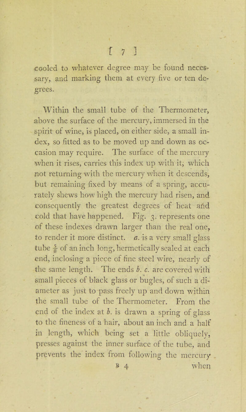 cooled to whatever degree may be found neces- sary, and marking them at every five or ten de- grees. W’ithin the small tube of the Thermometer, above the surface of the mercurv, immersed in the spirit of wine, is placed, on either side, a small in- dex, so fitted as to be moved up and down as oc- casion may require. The surface of the mercury when it rises, carries this index up wdth it; which not returning with the mercury wdien it descends, but remaining fixed by means of a spring, accu- rately shews how high the mercury had risen, and consequently the greatest degrees of heat afid cold that have happened. Fig. 3. represents one of these indexes drawn larger than the real one, to render it more distinct, a, is a very small glass tube of an inch long, hermetically sealed at each end, inclosing a piece of fine steel wire, nearly of the same length. The ends h. c. are covered with small pieces of black glass or bugles, of such a di- ameter as just to pass freely up and dowm wdthin the small tube of the Thermometer. From the end of the index at h. is drawn a spring of glass to the fineness of a hair, about an inch and a half in length, which being set a little obliquely, presses against the inner surface of the tube, and prevents the index from following the mercury . B 4 when