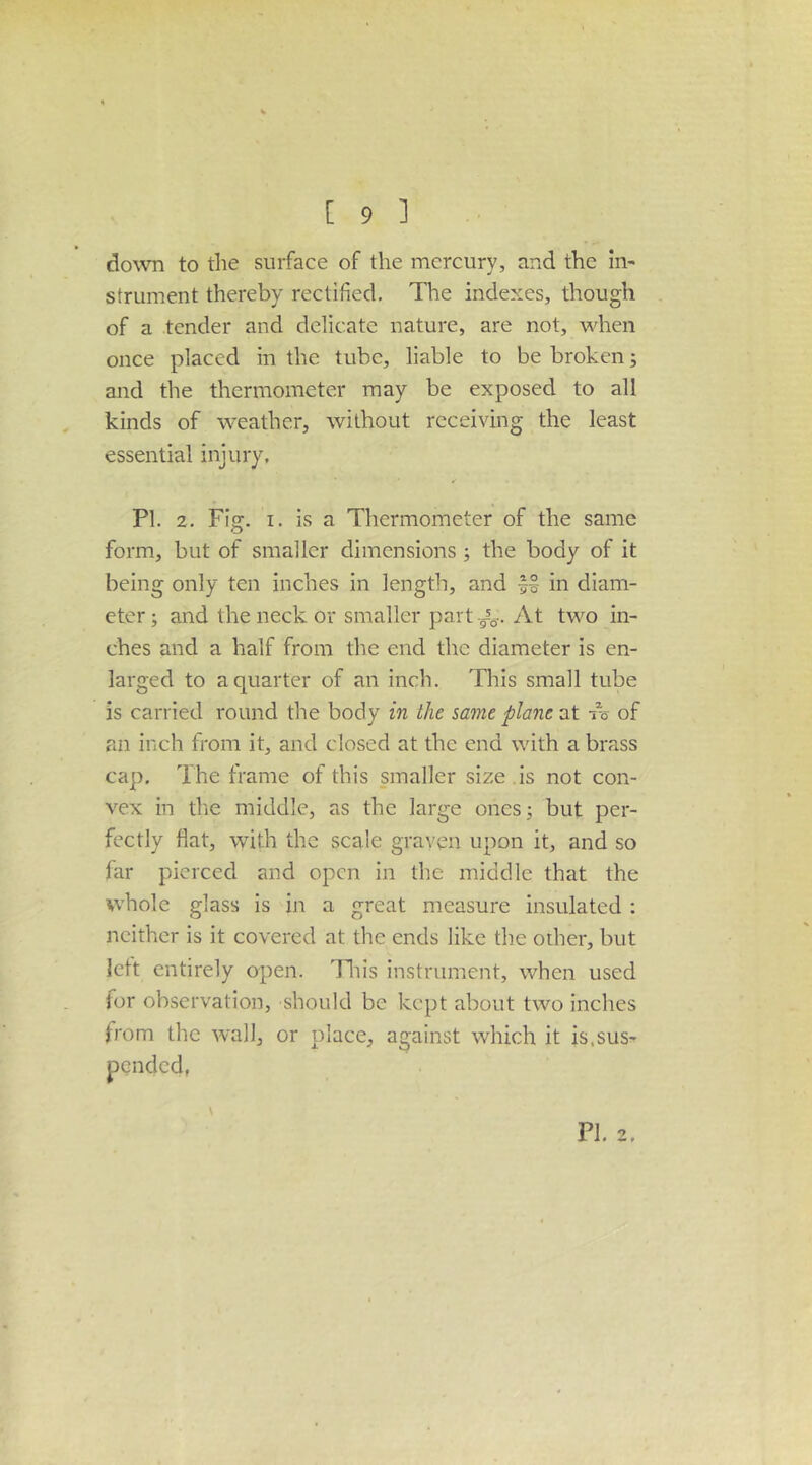 do\vn to the surface of the mercury, and the in- strument thereby rectified. The indexes, though of a tender and delicate nature, are not, when once placed in the tube, liable to be broken; and the thermometer may be exposed to all kinds of weather, without receiving the least essential injury, PI. 2. Fig, I. is a Thermometer of the same form, but of smaller dimensions ; the body of it being only ten inches in length, and in diam- eter ; and the neck or smaller part At two in- ches and a half from the end the diameter is en- larged to a quarter of an inch. This small tube is carried round the body in the same plane at -is of an inch from it, and closed at the end with a brass cap. The frame of this smaller size , is not con- vex in the middle, as the large ones 3 but per- fectly flat, with the scale graven upon it, and so far pierced and open in the middle that the whole glass is in a great measure insulated : neither is it covered at the ends like th.e other, but lett entirely open. 'Fliis instrument, when used for observation, should be kept about two inches from the wall, or place, against which it is.sus- f PI. 2.