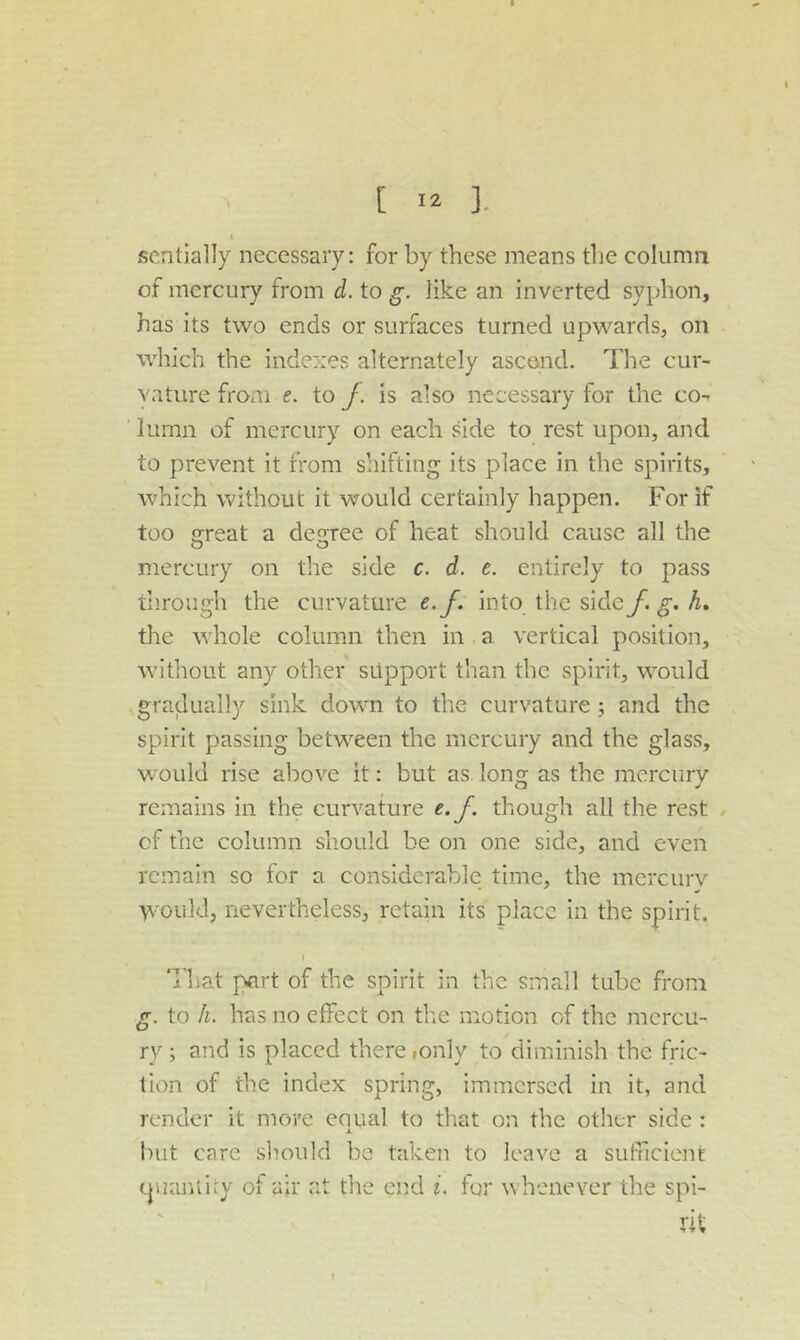 [ ]. scntially necessary: for by these means the column of mercury from d. to g. like an inverted syphon, has its two ends or surfaces turned upwards, on which the indexes alternately ascend. The cur- vature from e. to /. is also necessary for the co- lumn of mercury on each side to rest upon, and to prevent it from shifting its place in the spirits, which without it would certainly happen. For if too jjreat a deoree of heat should cause all the mercury on the side c. d. e. entirely to pass through the curvature e.f. into the sideA. the whole column then in a vertical position, without any other support than the spirit, would gradually sink down to the curvature; and the spirit passing between the mercury and the glass, would rise above it: but as long as the mercury remains in the curvature e.f. though all the rest of the column should be on one side, and even remain so for a considerable time, the mercurv ’VN'Oukl, nevertheless, retain its place in the spirit. I That part of the spirit in the small tube from g. to h. has no effect on the motion of the mercu- ry ; and is placed there lOnly to diminish the fric- tion of the index spring, immersed in it, and render it more equal to that on the other side : X. but care should be taken to leave a sufficient (piantiiy of ajr at the end i. for whenever the spi- rit