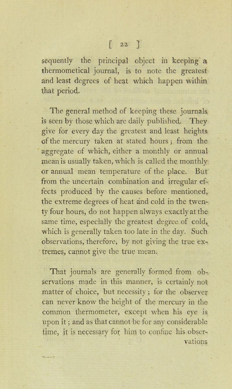 sequently the principal object in keeping' a thermometical journal, is to note the greatest and least degrees of heat which happen within that period,. The general method of keeping these journals is seen by those which are daily published. They give for every day the greatest and least heights of the mercury taken at stated hours from the aggregate of which, either a monthly or annual mean is usually taken, which is called the monthly or annual mean temperature of the place. But from the uncertain combination and irregular ef- fects produced by the causes before mentioned, the extreme degrees of heat and cold in the twen- ty four hours, do not happen always exactly at the same time, especially the greatest degree of cold, which is generally taken too late in the day. Such observations, therefore, by not giving the true ex-. ' treme$, cannot give the true mean. That journals are generally formed from ob- servations made in this manner, is certainly not matter of choice, but necessity; for the observer can never know the height of the mercury in the common thermometer, except when his eye is upon it; and as that cannot be for any considerable time, it is necessary for him to coniine his obser- vations