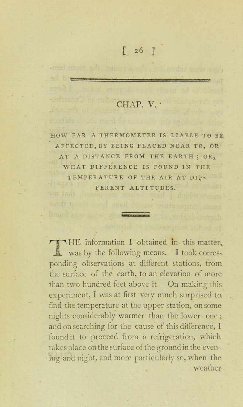 }IOW FAR A THERMOMETER IS LIABLE TO BE AFFECTED, BY BEING PLACED NEAR TO, OR- AT A DISTANCE FROM THE EARTH ; OR, WHAT DIFFERENCE IS FOUND IN THE TEMPERATURE OF THE AIR AT DIF-». FERENT ALTITUDES. ^ I HE Information I obtained in this matter,. was by the following means. I took corres- ponding observations at different stations, from the surface of the earth,_to an elevation of more; than two hundred feet above it. On making this, experiment, I was at first very much surprised to find the temperature at the upper station, on some nights considerably warmer than the lower one ; and on searching for the cause of this difference, I found it to proceed from a refrigeration, which takes place bn the surface of the ground in the even- • ing and night, and more particularly so, when the v'cathcr