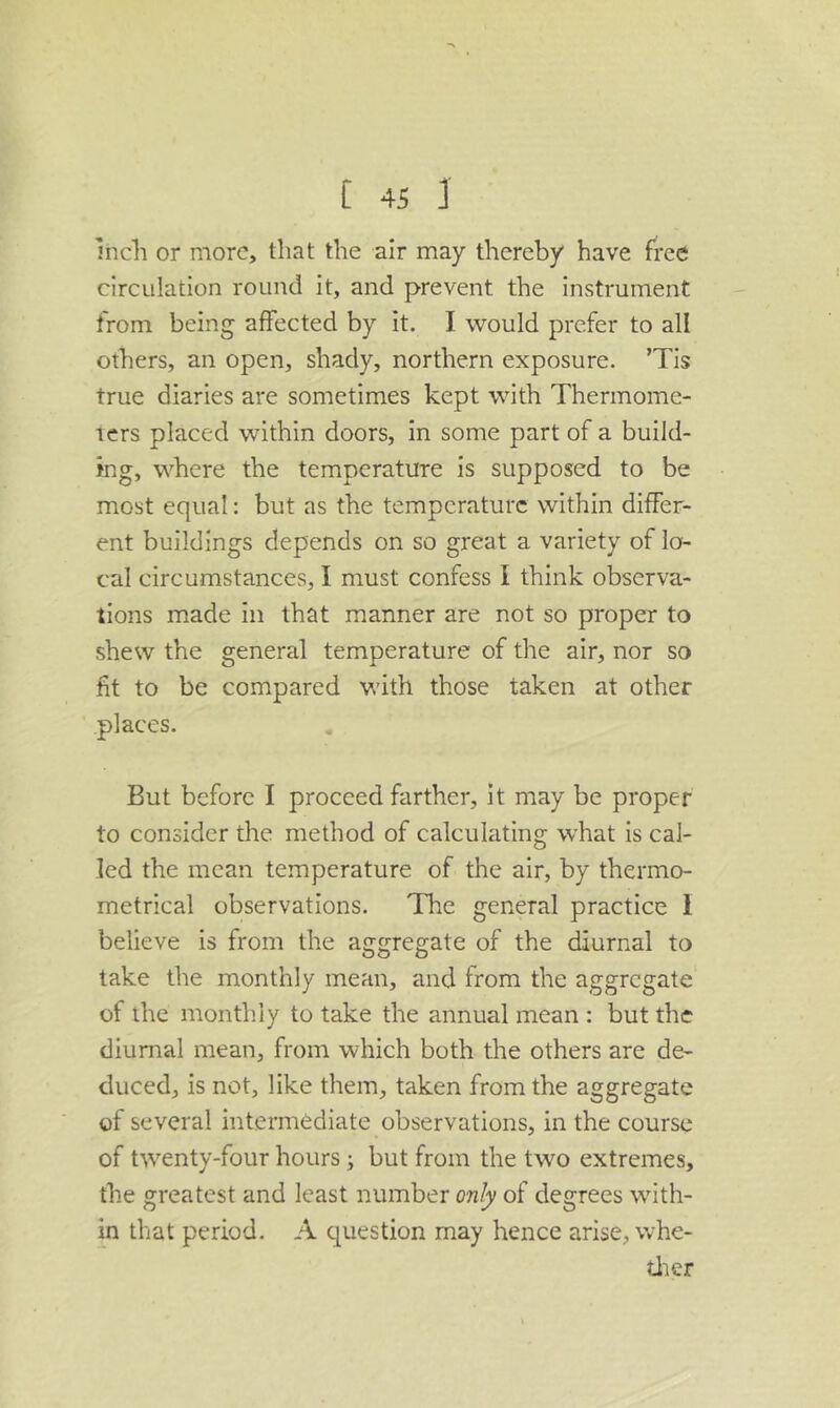 Inch or more, that the air may thereby have free circulation round it, and prevent the instrument from being affected by it. I would prefer to all others, an open, shady, northern exposure. ’Tis true diaries are sometimes kept with Thermome- icrs placed within doors, in some part of a build- ing, where the temperature is supposed to be most equal: but as the temperature within differ- ent buildings depends on so great a variety of lo- cal circumstances, I must confess I think observa- tions made in that manner are not so proper to shew the general temperature of the air, nor so fit to be compared with those taken at other places. But before I proceed farther, it may be proper to consider the method of calculating what is cal- led the mean temperature of the air, by thermo- metrical observations. The general practice I believe is from the aggregate of the diurnal to take the monthly mean, and from the aggregate of the month.ly to take the annual mean : but the diurnal mean, from which both the others are de- duced, is not, like them, taken from the aggregate of several intermediate observations, in the course of twenty-four hours; but from the two extremes, the greatest and least number only of degrees with- in that period. A question may hence arise, whe- tlier