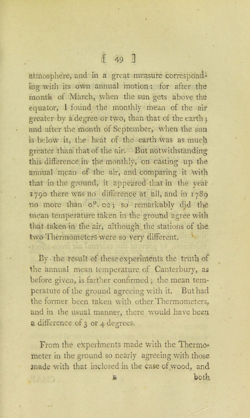 atmosphere, and in a great measure correspond-' inp- with its own annual motion: for after the O month of March, when the sun gets above the equator, I found the monthly mean of the air greater by a degree or two, than that of the earth j and after the month of Septemberj when the sun is below it, the heat of the earth-was as. much greater than that of the air. But notwithstandirrg this difference in the monthly, on casting up the annual rqean of the air, and comparing it with that in the groutid, it appeared that in the year 1790 there was no difference at all, and in 1789 no more than- 0^.02; so remarkably did the mean temperature taken in the ground agree with that taken in the air, although the stations of the two Thermometer-s were so very different. • f 1 I By the result of these experiments the truth of the annual mean temperature of Canterbury, as before given, is farther confirmed j the mean tem- perature of the ground agreeing with it. But had the former been taken with other Thermometers, and in the usual manner, there w'ould have been, a difference of 3 or 4 degrees. From the experiments made with the Tlicrmo- meter in the ground so nearly agreeing wdth those made with that inclosed in the case of wood, and B both