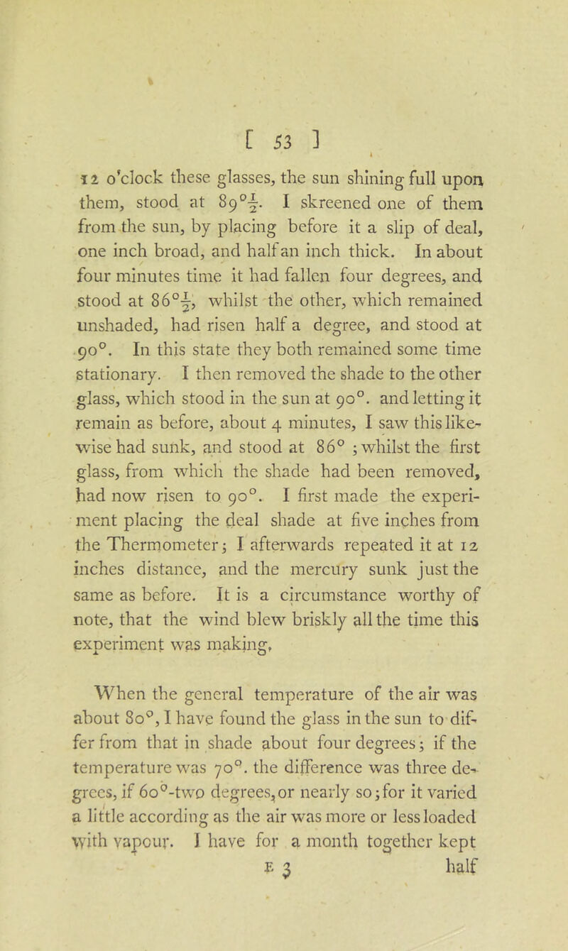 I 12 o’clock these glasses, the sun shining full upon them, stood at 1 skreened one of them from the sun, by placing before it a slip of deal, one inch broad, and half an inch thick. In about four minutes time it had fallen four degrees, and stood at 86°-|, whilst the other, which remained unshaded, had risen half a degree, and stood at 90°. In this state they both remained some time stationary. I then removed the shade to the other glass, which stood in the sun at 90°. and letting it remain as before, about 4 minutes, I saw this like- wise had sunk, and stood at 86° ; whilst the first glass, from which the shade had been removed, had now risen to 90°. I first made the experi- ment placing the deal shade at five inches from the Thermometer j I afterwards repeated it at 12 inches distance, and the mercury sunk just the same as before. It is a circumstance worthy of note, that the wind blew briskly all the time this experiment was making, When the general temperature of the air was about 80°, I have found the glass in the sun to dif- fer from that in shade about four degrees j if the temperature was 70°. the difference was three de-^ grecs, if 6o°-twD degrees,or nearly so;for it varied a little according as the air was more or lessloaded with vapour. I have for a month together kept E 3 half