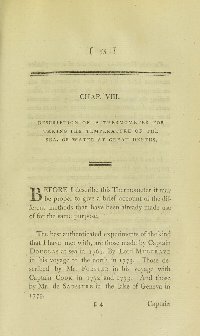 DESCRIPTION OF A THERMOMETER FOR TAKING THE TEMPERATURE OF THE SEA, OR WATER AT GREAT DEPTHS. Before I describe this Thermometer it may be proper to give a brief account of the dif- ferent methods that have been already made use of for the same purpose. The best authenticated experiments of the kind that I have met with, are those made by Captain Douglas at sea in 1769. By Lord Mulgrave in his voyage to the north in 1773. Those de- scribed by Mr. Forster in his voyage with Captain Cook in 1772 and 1773. And those by Mr. de Sa us sure in the lake of Geneva in Captain