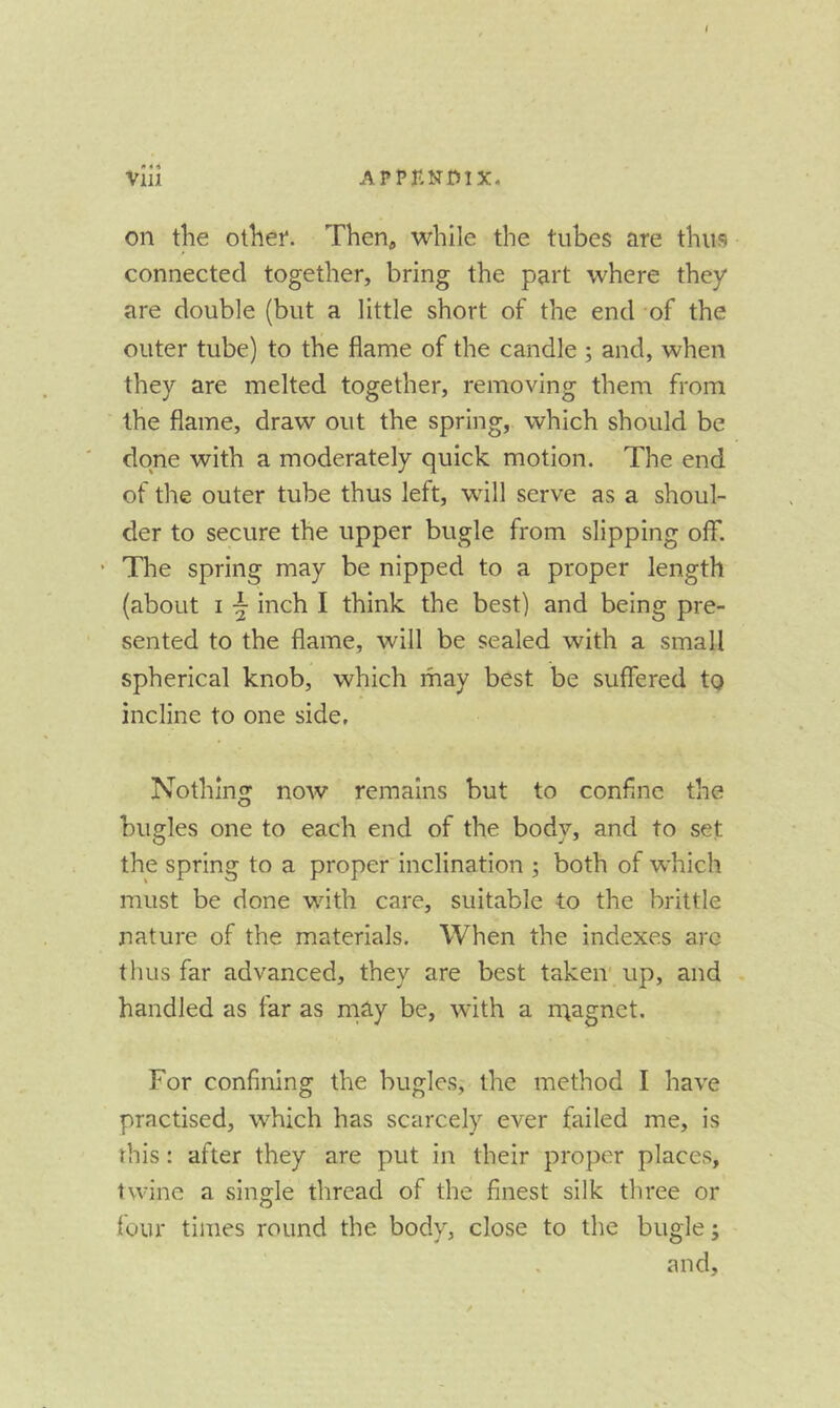 on the othep. Then^, while the tubes are thus connected together, bring the part where they are double (but a little short of the end of the outer tube) to the flame of the candle ; and, when they are melted together, removing them from the flame, draw out the spring, which should be done with a moderately quick motion. The end of the outer tube thus left, will serve as a shoul- der to secure the upper bugle from slipping off. • The spring may be nipped to a proper length (about I inch I think the best) and being pre- sented to the flame, will be sealed with a small spherical knob, which may best be suffered to incline to one side. Nothing now remains but to confine the bugles one to each end of the body, and to set the spring to a proper inclination ; both of which must be done with care, suitable to the brittle nature of the materials. When the indexes arc thus far advanced, they are best taken' up, and handled as far as mS.y be, with a rnagnct. For confining the bugles, the method I have practised, which has scarcely ever failed me, is rhis: after they are put in their propter places, twine a single thread of the finest silk three or four times round the body, close to the bugle; and.