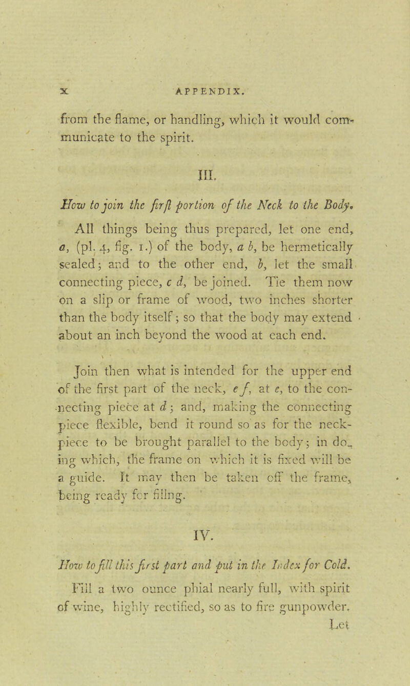 from the flame, or handling, which it would com- municate to the spirit. III. How to join the jirfl portion of the Neck to the Body, All things being thus prepared, let one end, a, (pi. 4, fig. I.) of the body, a b, be hermetically sealed; and to the other end, h, let the small connecting piece, c d, be joined. Tie them now on a slip or frame of wood, two inches shorter than the body itself; so that the body may extend about an inch beyond the wood at each end. V ’ Join then what is intended for the upper end of the first part of the neck, ef at e, to the con- necting piece at d; and, making the connecting piece flexible, bend it round so as for the neck- piece to be brought parallel to the body; in do^ ing which, the frame on which it is fixed vrill be a guide. It may then be taken efr the frame, being ready fer filing. IV. Jlow to fll this frst part and put in the Index for Cold. lull a two ounce phial nearly full, with spirit of wine, highly rectified, so as to fire gunpowder. Let