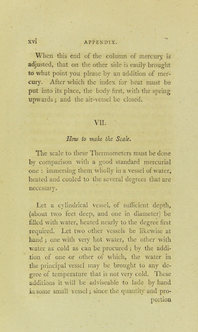 When this end of the column of mercury is adjusted, that on the other side is easily brought to what point you please by an addition of mer- cur}^ After which the index for heat must be put into its place, the body first, with the spring upwards j and the air-vessel be closed. VII. ' How to make the Scale. Tlie scale to these Thermometers must be done by comparison with a good standard mercurial one : immersing them wholly in a vessel of w^ater, heated and cooled to the several degrees that are necessary. Let a cylindrical vessel, of sufficient depth, (about two feet deep, and one in diameter) be filled with w^ater, heated nearly to the degree first required. Let tw^o other vessels be likewise at hand j one with veiy hot water, the other with water as cold as can be procured; by the addi- tion of one or other of which, the water in the principal vessel may be brought to any de- gree of temperature that is not very cold. These additions it will be adviseable to lade by hand in some small vessel i since the quantity and pro- portion