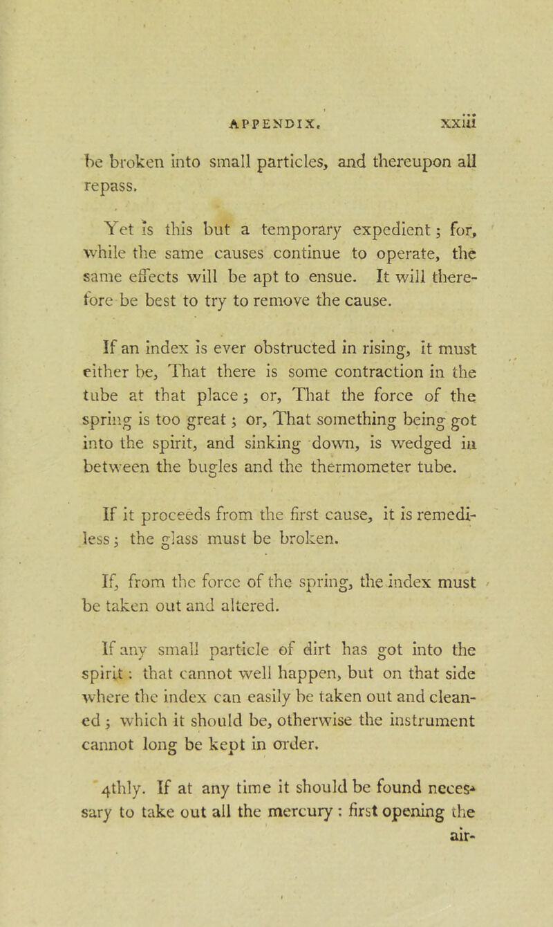 be broken into small particles, and thereupon all re pass. Yet is this but a temporary expedient; for, while the same causes continue to operate, the same effects will be apt to ensue. It will there- tore be best to try to remove the cause. I If an index is ever obstructed in rising, it must either be. That there is some contraction in the tube at that place; or, That the force of the spring is too great; or. That something being got into the spirit, and sinking down, is wedged in between the bugles and the thermometer tube. If it proceeds from the first cause, it is remedi- less ; the glass must be broken. If, from the force of the spring, the index must ' be taken out and altered. If any small particle of dirt has got into the spirit; that cannot well happen, but on that side where the index can easily be taken out and clean- ed ; which it should be, otherwise the instrument cannot long be kept in oi'der. '4thly. If at any time it should be found neces-^ sary to take out all the mercury : first opening the air-