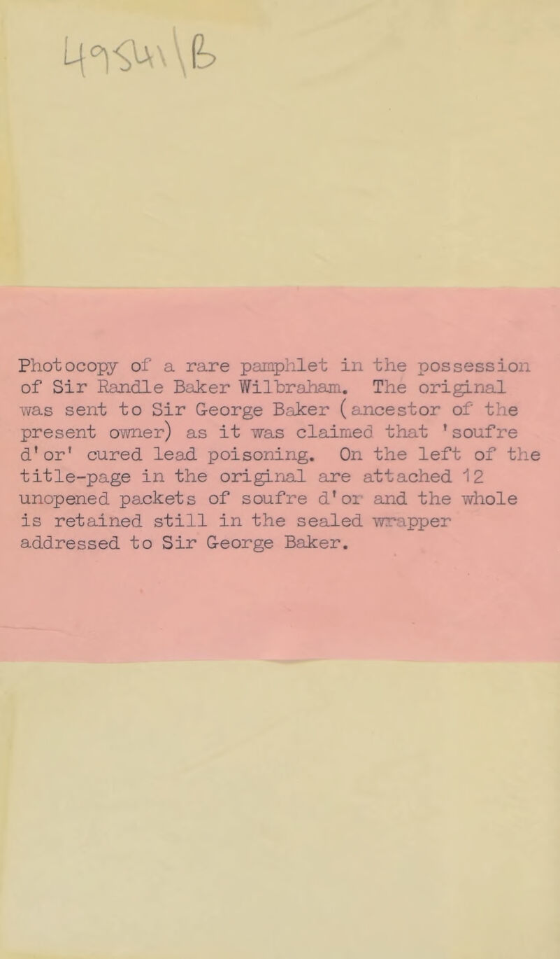 Photocopy of a rare pamphlet in the possession of Sir Randle Baker Wilbraham. The original was sent to Sir George Baker (ancestor of the présent owner) as it was claimed that ’soufre d’or' cured lead poisoning. On the left of the title-page in the original are attached 12 unopened packets of soufre d’or and the whole is retained still in the sealed wrapper addressed to Sir George Baker.