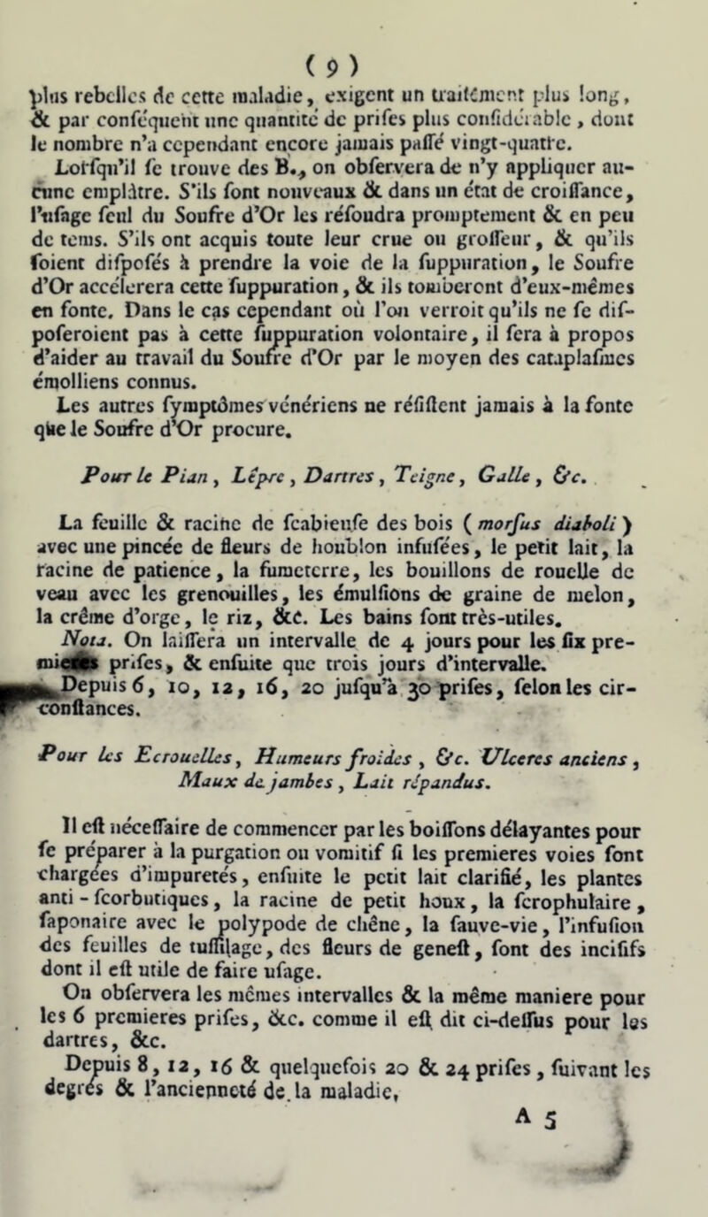 plus rebelles de cette maladie, exigent un traitement plus long, & par conféquetit une quantité de prifes plus confidérablc , dont le nombre n’a cependant encore jamais parte vingt-quatre. Lot fqu’il Ce trouve des B., on obfervera de n’y appliquer au- cune emplâtre. S’ils font nouveaux & dans un état de croiflance, 1’tifagc fcul du Soufre d’Or les réfoudra promptement & en peu de rems. S’ils ont acquis toute leur crue ou grofleur, & qu’ils (oient difpofés h prendre la voie de la fuppuration, le Soufre d’Or accélérera cette fuppuration, & ils tomberont d’eux-mêmes en fonte. Dans le cas cependant où l’on verroit qu’ils ne fe dif- poferoient pas à cette fuppuration volontaire, il fera à propos d’aider au travail du Soufre d’Or par le moyen des cauplafmcs émolliens connus. Les autres fymptdmes vénériens ne réfirtent jamais à la fonte qtae le Soufre d’Or procure. Pour le Pian y Lèpre y Dartres, Teigne, Galle , &e. La feuille & racine de feabieufe des bois ( morfus diaboli ) avec une pincée de fleurs de houblon infufées, le petit lait, la racine de patience, la fumeterre, les bouillons de rouelle de veau avec les grenouilles, les émulflons de graine de melon, la crème d’orge, le riz, &C. Les bains font très-utiles. Nota. On laiflera un intervalle de 4 jours pour les fix pre- mieats pr»fcs, & enfuite que trois jours d’intervalle. 0^Depuis 6, 10, 12, 16, 20 jufqu”a 30 prifes, félon les cir- con (lances. Pour les Ecrouelles, Humeurs froides , &c. Ulcérés anciens , Maux de jambes, Lait répandus. 11 eft nécertaire de commencer par les boiflons délayantes pour fe préparer à la purgation ou vomitif fi les premières voies font chargées d’impuretés, enfuite le petit lait clarifié, les plantes anti - feorbutiques, la racine de petit houx , la fcrophulaire , faponaire avec le polypode de chêne, la fauve-vie, Pinfufion des feuilles de tuflfiage, des fleurs de geneft, font des incififs dont il eft utile de faire ufage. On obfervera les memes intervalles & la même maniéré pour les 6 premières prifes, &c. comme il efl. dit ci-deflus pour las dartres, &c. Depuis 8, 12, 16 & quelquefois 20 & 24 prifes , fuivant les degrés & l’ancienneté de. la maladie,