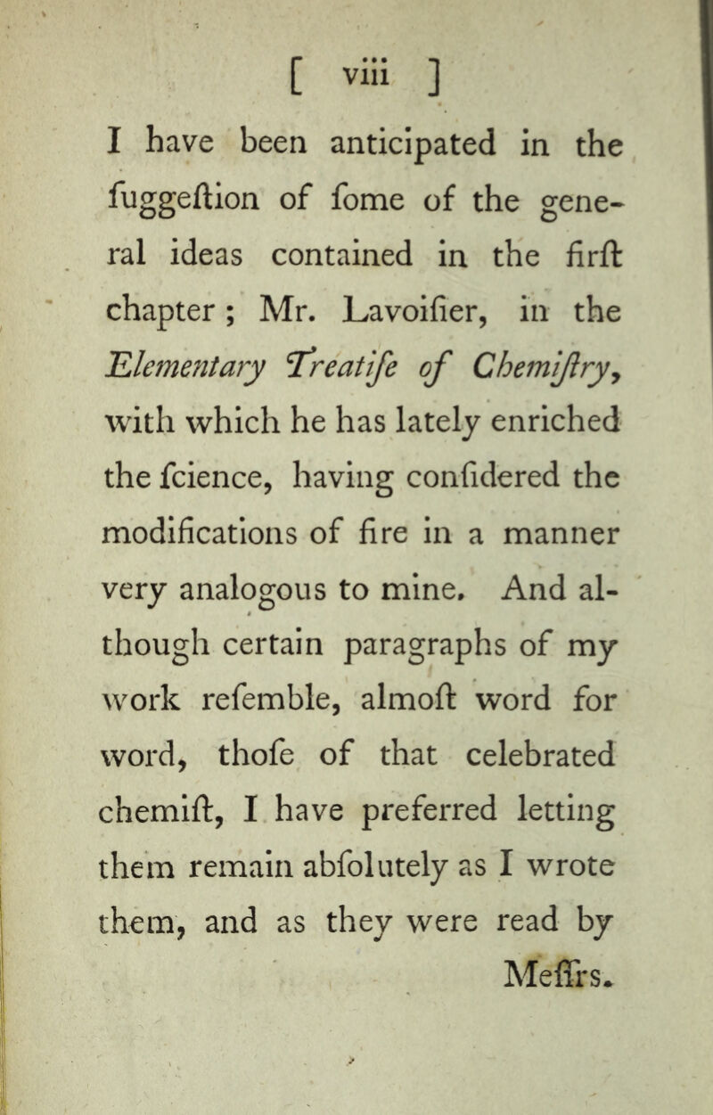 I have been anticipated in the fuggeftion of fome of the gene- ral ideas contained in the firfi: chapter ; Mr. Lavoifier, in the Elementary ‘Treatife of Chemiftry, with which he has lately enriched the fcience, having confidered the modifications of fire in a manner very analogous to mine. And al- though certain paragraphs of my work refemble, almofi: word for word, thofe of that celebrated chemift, I have preferred letting them remain abfolutely as I wrote them, and as they were read by Meffrs.