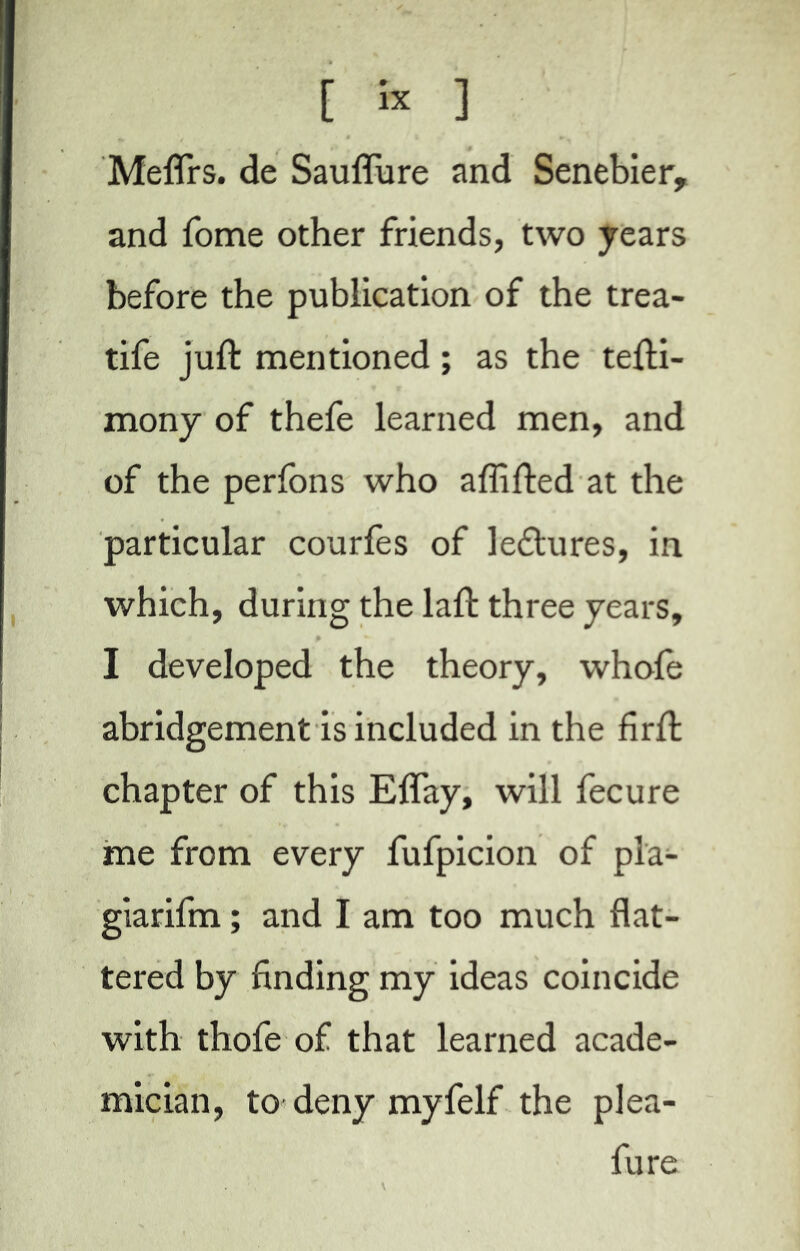 Melîrs. de Sauflure and Senebier, and fome other friends, two years before the publication of the trea- tife juft mentioned ; as the tefti- mony of thefe learned men, and of the perfons who aflifted at the particular courtes of le&ures, in which, during the laft three years, I developed the theory, whole abridgement is included in the firft chapter of this Elfay, will fecure me from every fufpicion of pla- giarifm ; and I am too much flat- tered by finding my ideas coincide with thofe of that learned acade- mician, to deny myfelf the plea- fure