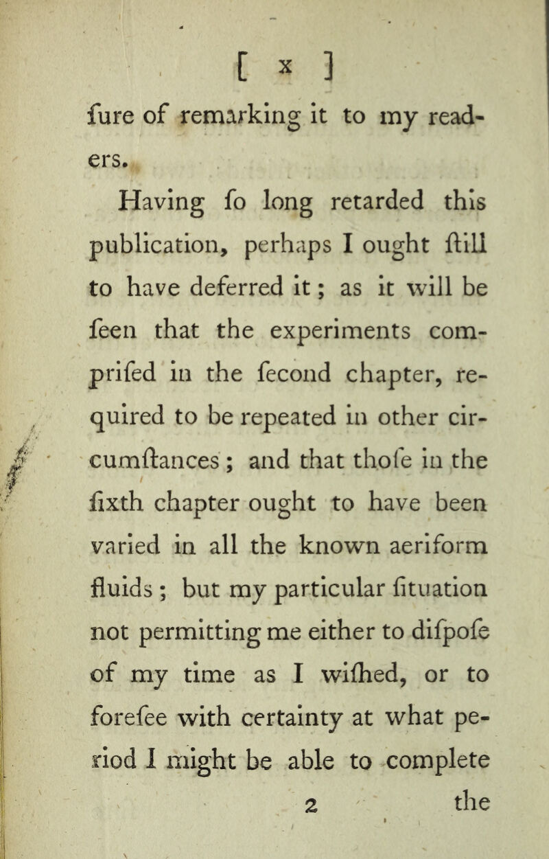 fure of remarking it to my read- ers. Having fo long retarded this publication, perhaps I ought Hill to have deferred it ; as it will be feen that the experiments com- prifed in the fécond chapter, re- quired to be repeated in other cir- cumftances ; and that thole in the / flxth chapter ought to have been varied in all the known aeriform fluids ; but my particular fltuation not permitting me either to difpofe of my time as I wilhed, or to forefee with certainty at what pe- riod I might be able to complete 2 the