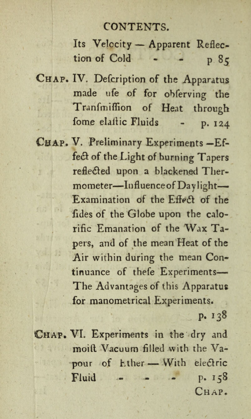 Its Velocity — Apparent Reflec- tion of Cold - - p 85 Chap. IV. Description of the Apparatus made ufe of for obferving the Tranfmiflion of Heat through fome elaflic Fluids - p. 124 Chap. V. Preliminary Experiments — Ef- fe£t of the Light of burning Tapers reflected upon a blackened Ther- mometer—Influenceof Daylight- Examination of the Effeft of the Tides of the Globe upon the calo- rific Emanation of the Wax Ta- pers, and of the mean Heat of the Air within during the mean Con- tinuance of thefe Experiments— The Advantages of this Apparatus for manometrical Experiments. p. 138 Chap. VL Experiments in the dry and moi(l Vacuum filled with the Va- pour of Ether—With eieétric Fluid - - - p. 158 Chap.