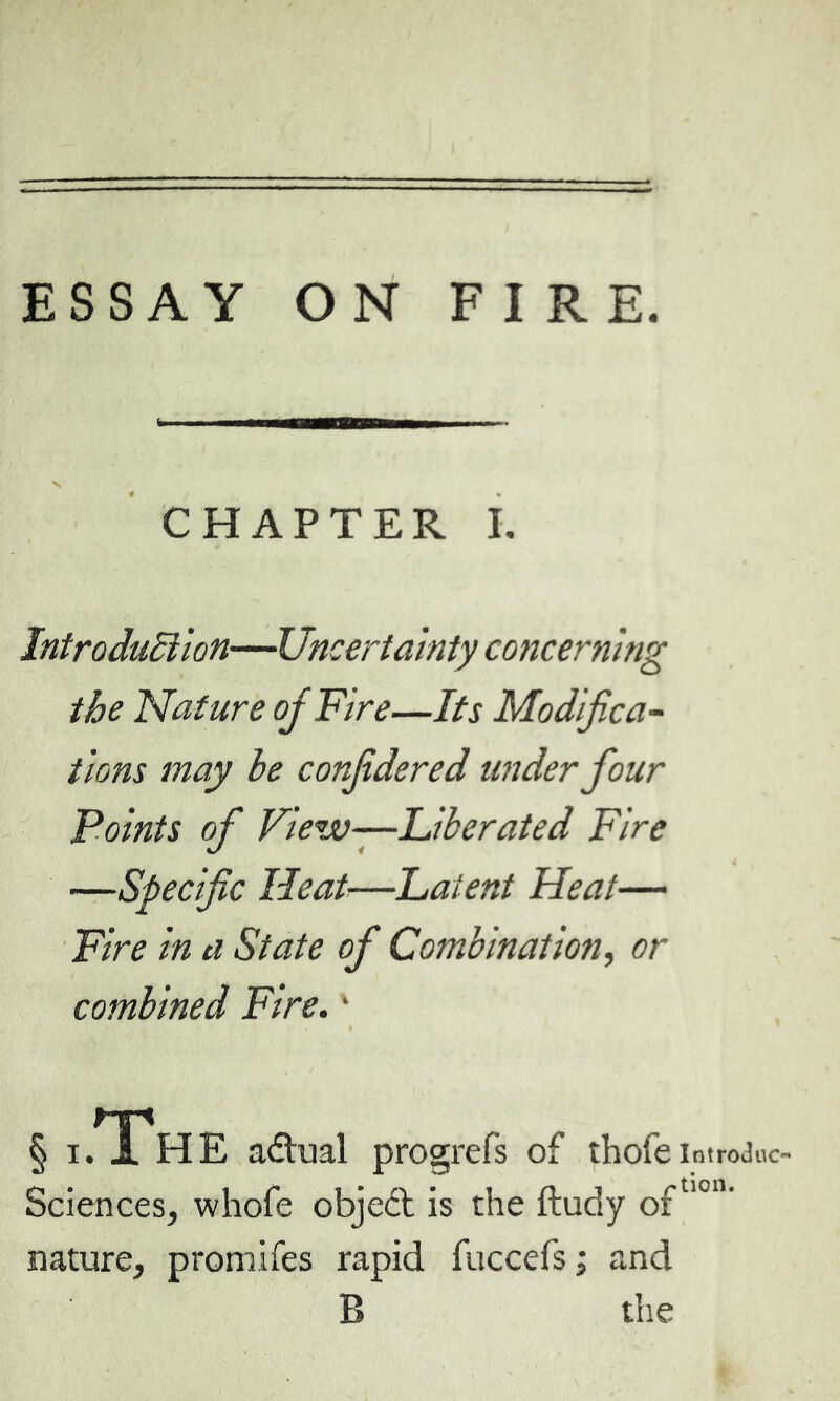 ESSAY ON FIRE. CHAPTER I. Introduction—Uncertainty concerning the Nature of Fire—Its Modifica- tions may le confidered under four Points of View—liberated Fire —Specific Heat—Paient Heat— Fire in a State of Combination, or combined Fire. * § i/I'hE adual progrefs of thofe introJuc- Sciences, whofe objeft is the ftudy oftl0U' nature, promifes rapid fuccefs ; and B the