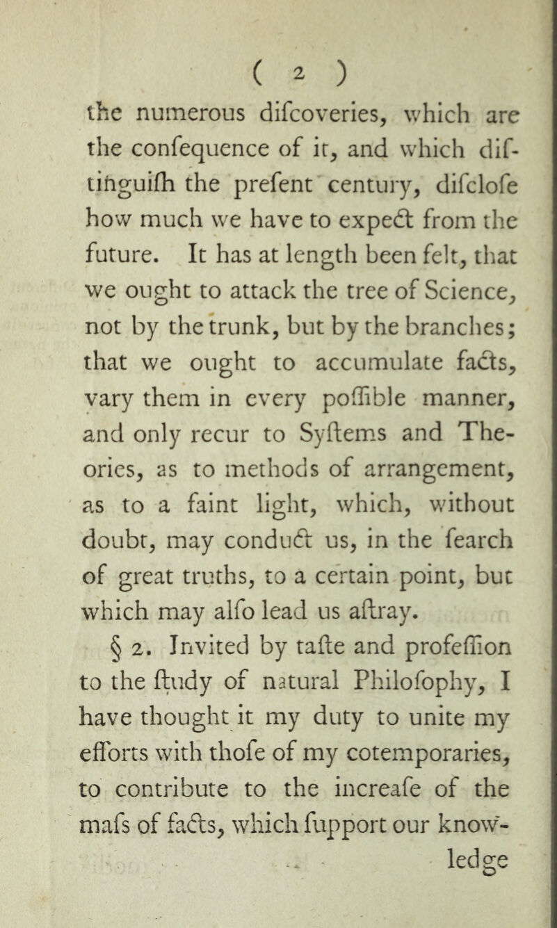 the numerous difeoveries, which are the confequence of it, and which dif- tihguifh the prefent century, difclofe how much we have to expedt from the future. It has at length been felt, that we ought to attack the tree of Science, not by the trunk, but by the branches; that we ought to accumulate facts, vary them in every poffible manner, and only recur to Syftems and The- ories, as to methods of arrangement, as to a faint light, which, without doubt, may condudt us, in the fearch of great truths, to a certain point, but which may alfo lead us aftray. § 2. Invited by tafte and profeffion to the ftudy of natural Philofophy, I have thought it my duty to unite my efforts with thofe of my cotemporaries, to contribute to the increafe of the mafs of fads, which fupport our know- ledge