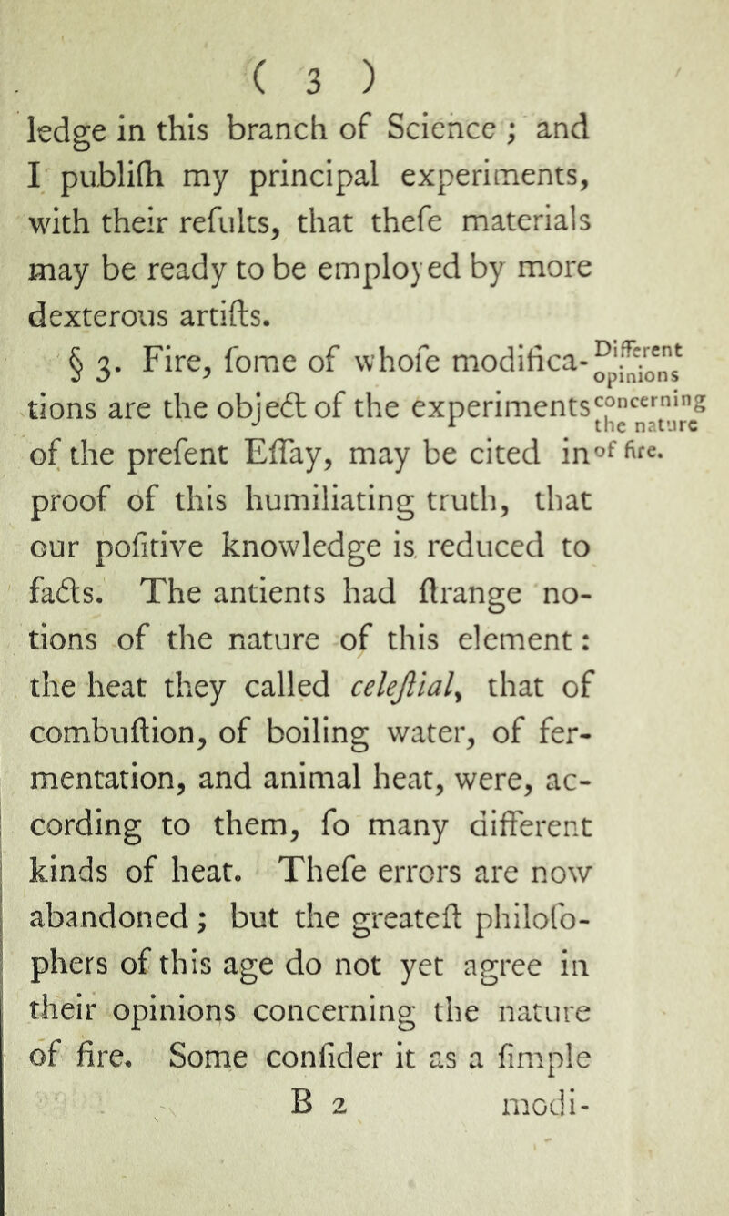 ledge in this branch of Science ; and I publifh my principal experiments, with their refults, that thefe materials may be ready to be employed by more dexterous artifts. § 3. Fire, fome of whole modifica-^jv^ tions are the objeét of the experiments'|°c“ticg of the prefent Effay, may be cited inof fit£- proof of this humiliating truth, that our pofitive knowledge is reduced to fads. The antients had flrange no- tions of the nature of this element : the heat they called celejlialy that of combultion, of boiling water, of fer- mentation, and animal heat, were, ac- cording to them, fo many different kinds of heat. Thefe errors are now abandoned ; but the greateft philofo- phers of this age do not yet agree in their opinions concerning the nature of fire. Some confider it as a fimple B 2 modi-