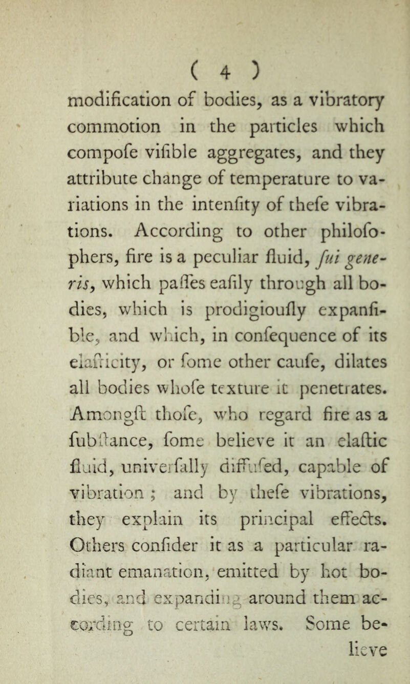 modification of bodies, as a vibratory commotion in the particles which compofe vifible aggregates, and they attribute change of temperature to va- riations in the intenfity of thefe vibra- tions. According to other philofo- phers, fire is a peculiar fluid, fui gene- ris, which pafles eafily through all bo- dies, which is prodigioufly expanfi- ble, and which, in confequence of its elafdcity, or fome other caufe, dilates all bodies whofe texture it penetrates. Amongft thofe, who regard fire as a fubflance, fome believe it an elaftic fluid, univerfally diffufed, capable of vibration ; and by thefe vibrations, they explain its principal effects. Others confider it as a particular ra- diant emanation, emitted by hot bo- dies, and expandi around them ac- cording to certain laws. Some be- lieve
