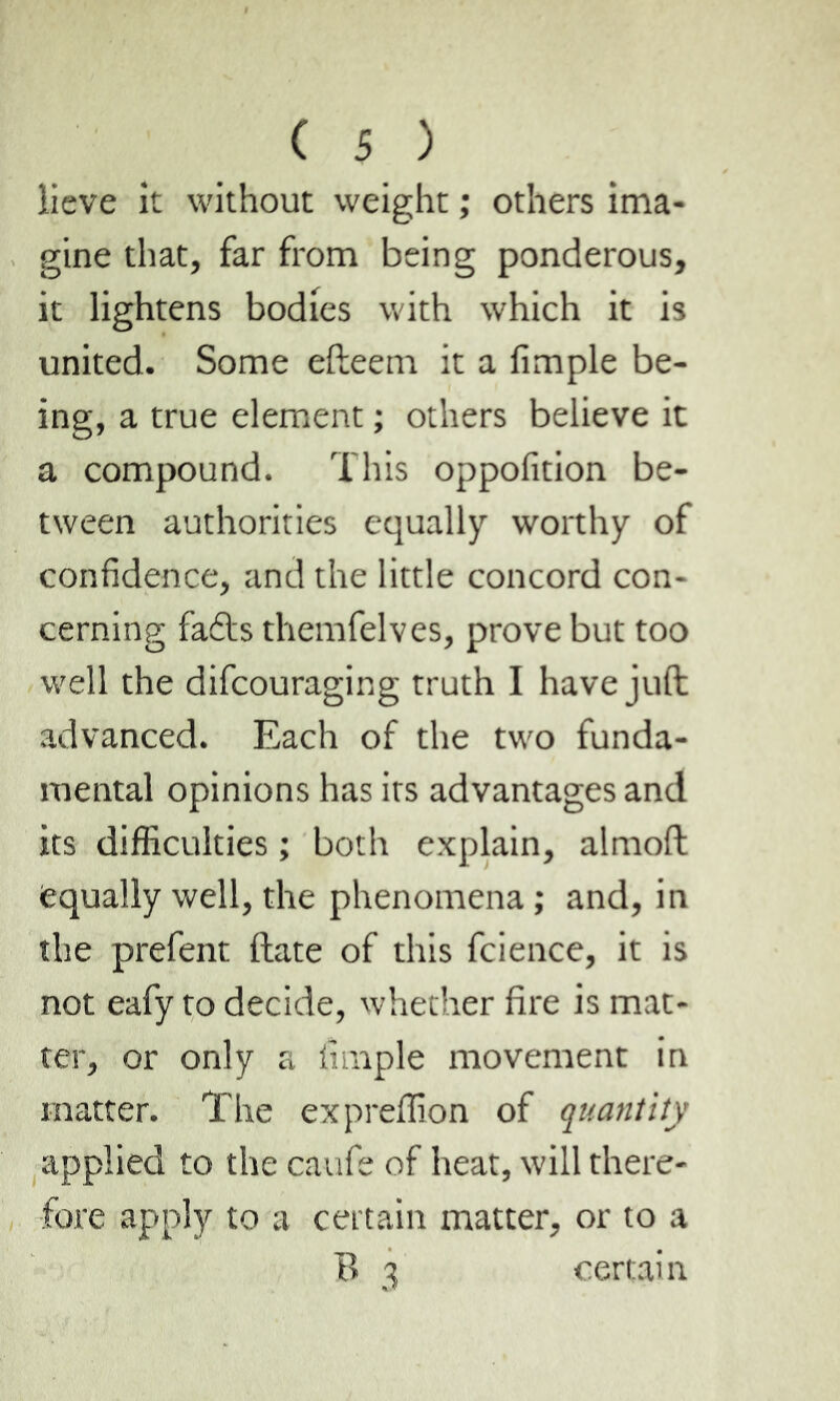 lieve it without weight ; others ima- gine that, far from being ponderous, it lightens bodies with which it is united. Some efteem it a Ample be- ing, a true element ; others believe it a compound. This oppofition be- tween authorities equally worthy of confidence, and the little concord con- cerning fadts themfelves, prove but too well the difcouraging truth I have juft advanced. Each of the two funda- mental opinions has its advantages and its difficulties ; both explain, almoft equally well, the phenomena ; and, in the prefent ftate of this fcience, it is not eafy to decide, whether fire is mat- ter, or only a Ample movement in matter. The expreffion of quantity applied to the caufe of heat, will there- fore apply to a certain matter, or to a B 3 certain