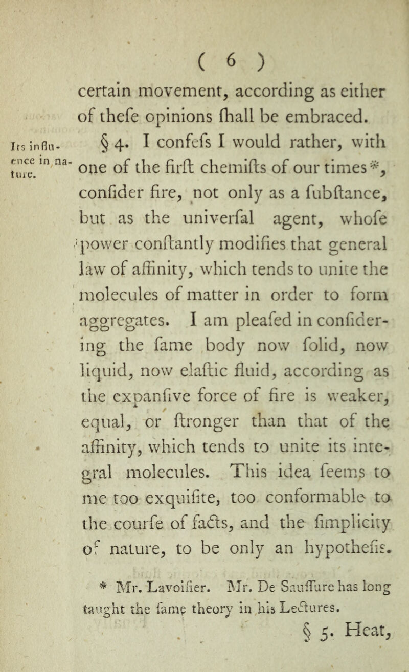 certain movement, according as either of thefe opinions fhall be embraced, its infln- § 4. I confefs I would rather, with tutc. na °oe of the firft chemifts of our times *, confider fire, not only as a fubftance, but as the univerfal agent, whofe :power constantly modifies that general law of affinity, which tends to unite the molecules of matter in order to form aggregates. I am pleafed in confider- ing the fame body now folid, now liquid, now elaftic fluid, according as the expanfive force of fire is weaker, equal, or ftronger than that of the affinity, which tends to unite its inte- gral molecules. This idea feems to me too exquifite, too conformable to the courfe of fads, and the fimplicity of nature, to be only an hypothefis. * Mr. Lavoifier. Mr. De Sauflure has long taught the lamp theory in his Lectures. § S' Heat,