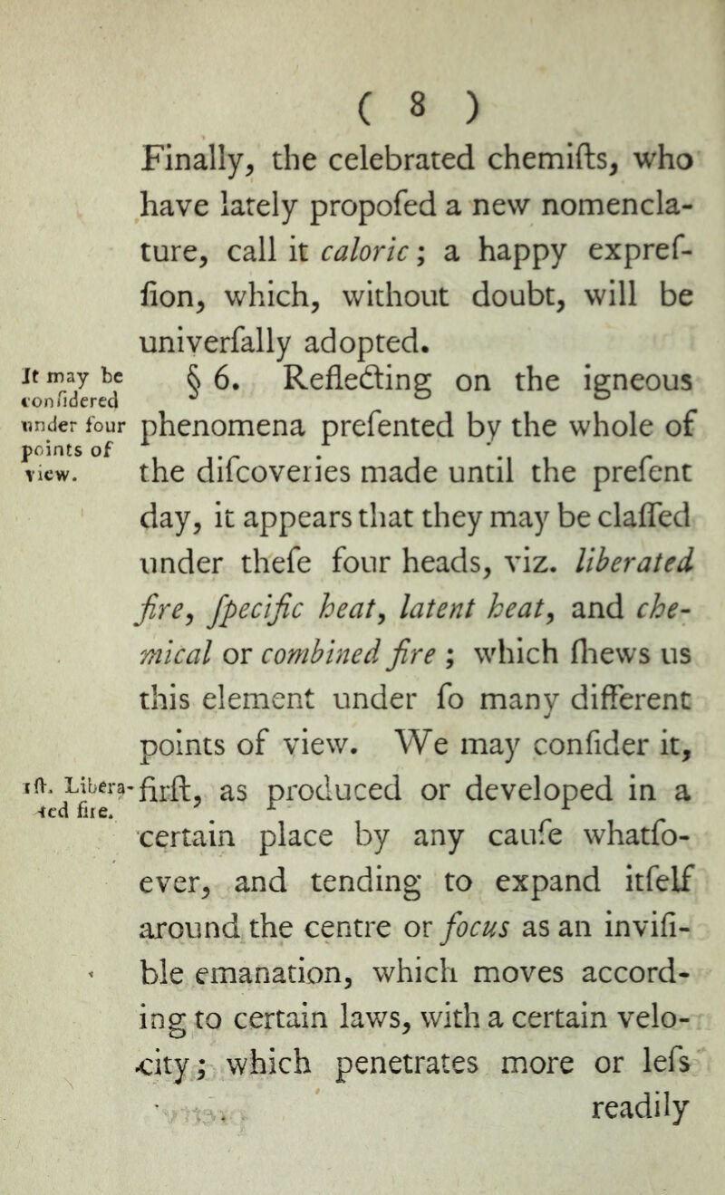 It may be confidered under four points of new. i ft. Libera -ted fire. ( 8 ) Finally, the celebrated chemifts, who have lately propofed a new nomencla- ture, call it caloric ; a happy expref- lion, which, without doubt, will be univerfally adopted. § 6. Reflecting on the igneous phenomena prefented by the whole of the difcoveries made until the prefent day, it appears that they may be clafled under thefe four heads, viz. liberated fire, fpecific heat, latent heat, and che- mical or combined fire ; which fhews us this element under fo many different points of view. We may confider it, -firft, as produced or developed in a certain place by any caufe whatfo- ever, and tending to expand itfeif around the centre or focus as an invifi- ble emanation, which moves accord- ing to certain laws, with a certain velo- city; which penetrates more or lefs • readily