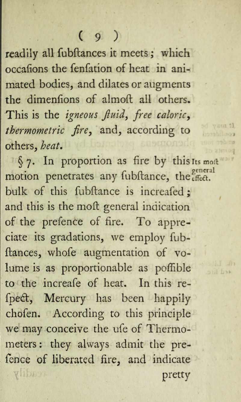readily all fubftances it meets ; which occafions the fenfation of heat in ani- mated bodies, and dilates or augments the dimenfions of almoft all others. This is the igneous fluid, free caloric, thermometric fire, and, according to others, heat. §7. In proportion as fire by this its moil motion penetrates any fubftance, thefflïéu ' bulk of this fubftance is increafed ; and this is the moft general indication of the prefence of fire. To appre- ciate its gradations, we employ fub- ftances, whofe augmentation of vo- lume is as proportionable as poffible to the increafe of heat. In this re- fpeft, Mercury has been happily chofen. According to this principle we may conceive the ufe of Thermo- meters : they always admit the pre- fence of liberated fire, and indicate \ pretty