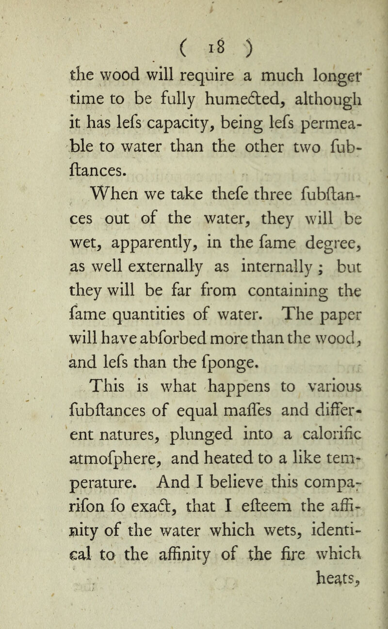 ( .8 ) the wood will require a much longer time to be fully humedted, although it has lefs capacity, being lefs permea- ble to water than the other two fub- ftances. When we take thefe three fubftan- ces out of the water, they will be wet, apparently, in the fame degree, as well externally as internally ; but they will be far from containing the fame quantities of water. The paper will have abforbed more than the wood, and lefs than the fponge. This is what happens to various fubftances of equal maffes and differ- ent natures, plunged into a calorific atmofphere, and heated to a like tem- perature. And I believe this compa- rifon fo exadt, that I efteem the affi- nity of the water which wets, identi- cal to the affinity of the fire which heats,