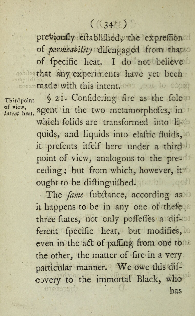 ( ;34 ) previously eftablifhéd, the eXprefliôn of permeability difengaged from that- of fpecific heat. I do not believe that any experiments have yet been made with this intent. Third point § 2i. Considering fire as the foie hunt heat. agent an the two metamorphofes, in which Solids are transformed into li- quids, and liquids into elaftic fluids, it prefents itfeif here under a third point of view, analogous to the pre- ceding ; but from which, however, it ought to be diflinguilhed. The fame fubftance, according as it happens to be in any one of thefe three ftates, not only pofiefles a dif- ferent fpecific heat, but modifies, even in the adl of palling from one to the other, the matter of fire in a very particular manner. We owe this dif- cavery to the immortal Black, who has