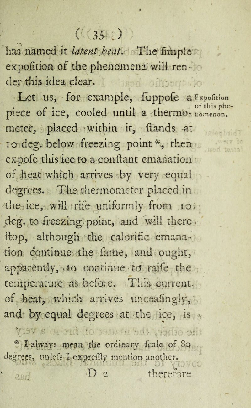 has named it latent heat. The Sàiple expofition of the phenomena will ren- der this idea clear. Let us, for example, fuppofe a r*Pofihon piece of ice, cooled until a thermo- too men on. meter, placed within if, hands at 10 deg. below freezing point*., then expofe this ice to a confiant emanation of heat which arrives by very equal degrees. The thermometer placed in. the ice, will rife uniformly from to; deg. to freezing point, and will there, hop, although the calorific emana- tion continue the fame, and ought, apparently, .to continue to raife the temperature as before. This current, of, heat, which arrivés unceafïngiy, and by equal degrees at the ice, is v : • V ..... ... ...... I always mean the ordinary fcale of So decrees, unlefs X/e^pyeffly mention another. B 2 therefore