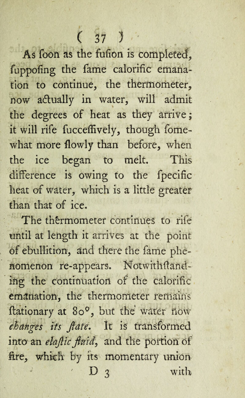 As Toon as the fufion is completed, fuppofing the fame calorific emana- tion to continue, the thermometer, now actually in water, will admit the degrees of heat as they arrive; it will rife fucceffively, though fome- what more flowly than before, when the ice began to melt. This difference is owing to the fpecific heat of water, which is a little greater than that of ice. The thermometer continues to rife until at length it arrives at the point of ebullition, and there the fame phe- nomenon re-appears. Notwithftand- ing the continuation of the calorific emanation, the thermometer remains ftationary at 8o°, but the* water ftôw changes its jiate. It is transformed into an elajlic fimd, and the portion of fire, which by its momentary union ' D 3 with