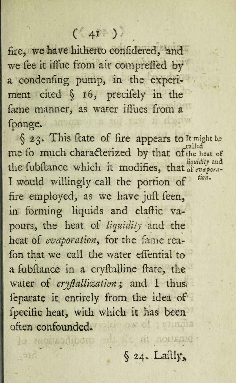 fire, we have hitherto con fidered, and we fee it iffue from air compreffed by a condenfing pump, in the experi- ment cited § 16, precifely in the fame manner, as water iffues from a fponge. § 23. This ftate of fire appears to It might b£ me fo much characterized by that of the heat of the fubftance which it modifies, that ^tltafora- I would willingly call the portion of tlln' fire employed, as we have juft feen, in forming liquids and elaftic va- pours, the heat of liquidity and the heat of evaporation, for the fame rea- fon that we call the water effential to a fiabftance in a cryftalline ftate, the water of cryfiallization ; and I thus, feparate it. entirely from the idea of fpecific heat, with which it has been often confounded. § 24. Laftly*