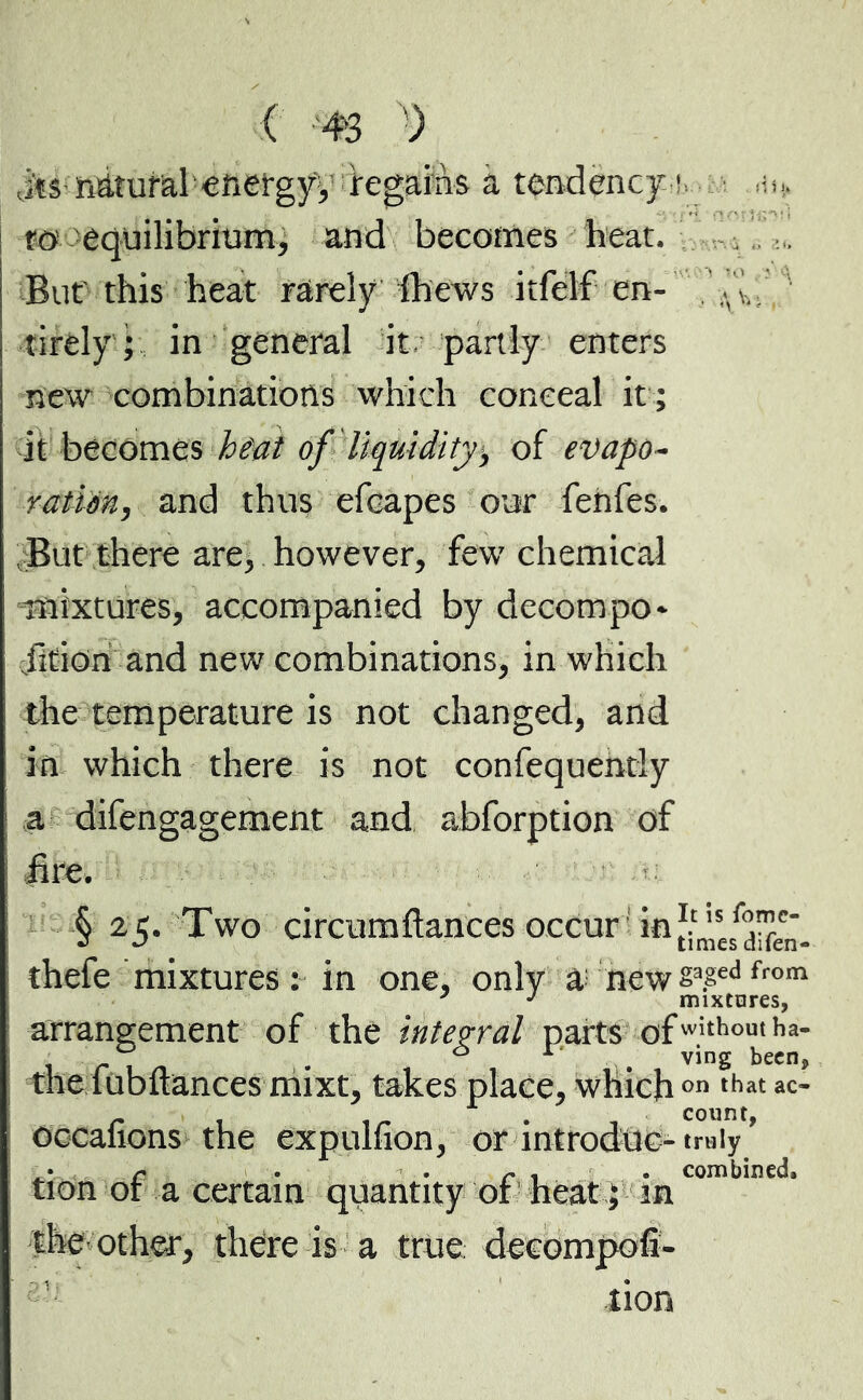 Jts natural energyy regains a tendency t ai., to equilibrium, and becomes heat. But' this heat rarely Ih'ews itfélf en- .T' tirely ; in general it partly enters new combinations which conceal it ; it becomes heat of liquidity*, of evapo- ration, and thus efcapes our fenfes. But there are, however, few chemical mixtures, accompanied by decompo- rtion and new combinations, in which the temperature is not changed, and in which there is not confequently a difengagement and abforption of ! fire. § 25. Two circumftances occur in thefe mixtures: in one, only & newsa£edfrom arrangement of the integral parts ofwithom ha- 0 1 . ving been, the iubuances mixt, takes place, whichon that ac- occafions the expulfion, or introduc- truly ’ i r • « r 1 • combined, tion or a certain quantity or heat ; in the other, there is a true, decompofi- lion