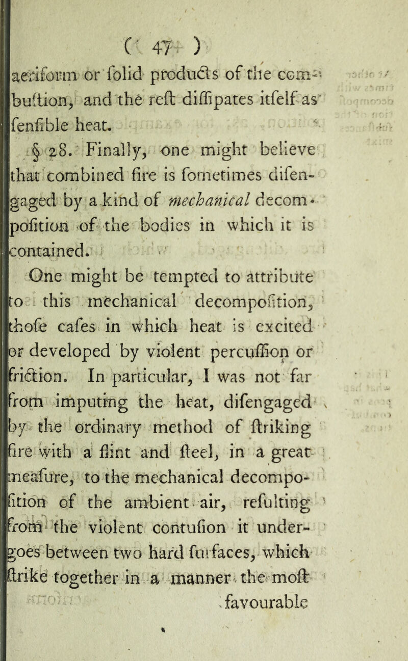 aeïifomi or folid produds of the com-' bullion, and thé reft diffipates itfelf as' fenfible heat. § 28. Finally, one might believe that combined fire is fometimes difen- gaged by a kind of mechanical decom* pofition of the bodies in which it is contained. One might be tempted to attribute to this mechanical decompofition, thofe cafes in which heat is excited or developed by violent percuffion or fridion. In particular, I was not far from imputing the heat, difengaged by the ordinary method of ftriking fire with a flint and fteel, in a great meafure, to the mechanical decompo* fition of the ambient air, refulting from the violent contufion it under- goes between two hard fui faces, which fir ike together in a manner the moft favourable