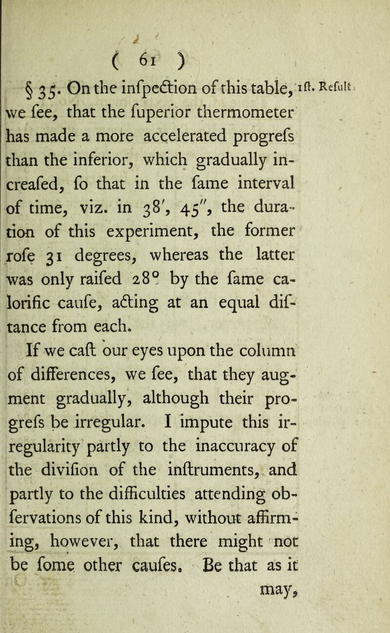 § 35. On the infpedtion of this table,lfî- RefuI we fee, that the fuperior thermometer has made a more accelerated progrefs than the inferior, which gradually in- creafed, fo that in the fame interval of time, viz. in 38', 45, the dura- tion of this experiment, the former rofe 31 degrees, whereas the latter was only raifed 28° by the fame ca- lorific caufe, afting at an equal dif- tance from each. If we call our eyes upon the column of differences, we fee, that they aug- ment gradually, although their pro- grefs be irregular. I impute this ir- regularity partly to the inaccuracy of the divifion of the inftruments, and partly to the difficulties attending ob- fervations of this kind, without affirm- ing, however, that there might not be fome other caufes. Be that as it may.