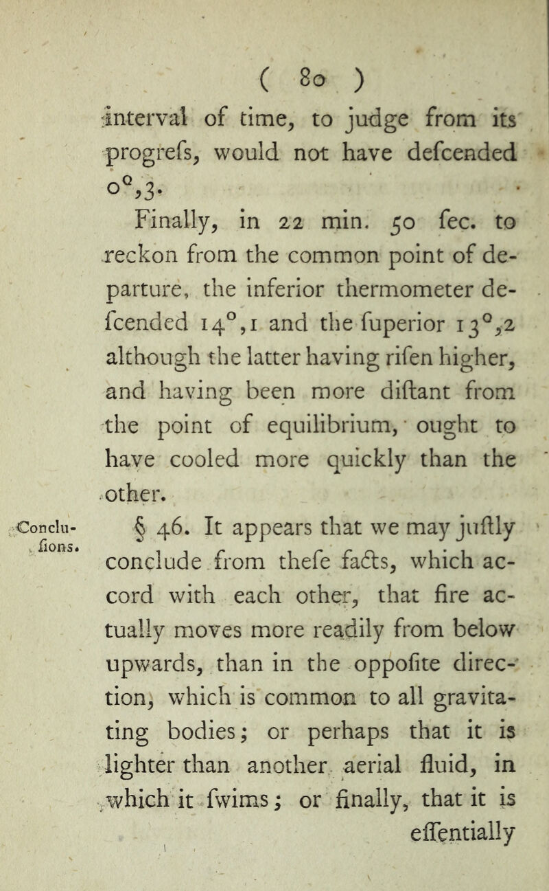 Concili- ions* ( 80 ) interval of time, to judge from its progrefs, would not have defcended Finally, in 22 min. 50 fee. to reckon from the common point of de- parture, the inferior thermometer de- fcended i4°,i and the fuperior i3°,2 although the latter having rifen higher, and having been more diftant from the point of equilibrium, ought to have cooled more quickly than the other. § 46. It appears that we may juftly conclude from thefe fads, which ac- cord with each other, that fire ac- tually moves more readily from below upwards, than in the oppofite direc- tion, which is common to all gravita- ting bodies ; or perhaps that it is lighter than another aerial fluid, in .which it fwims; or finally, that it is eflentially