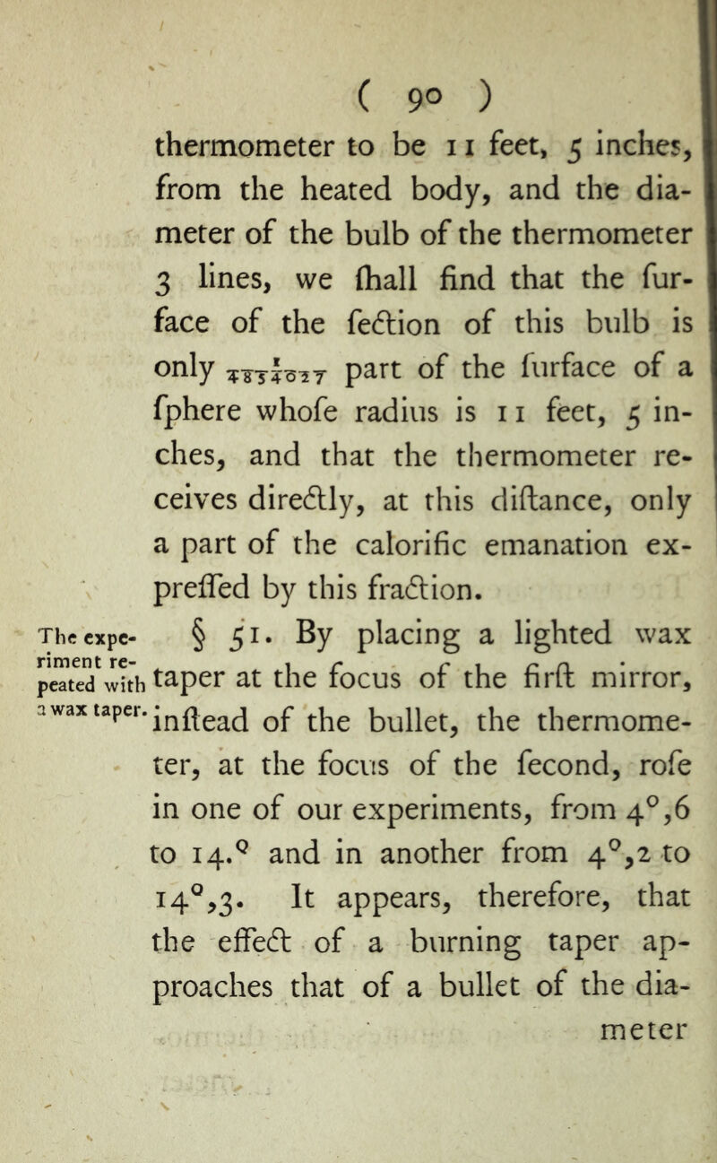 ( 9° ) thermometer to be 11 feet, 5 inches, from the heated body, and the dia- meter of the bulb of the thermometer 3 lines, we (hall find that the fur- face of the fedtion of this bulb is only part of the furface of a fphere whofe radius is 11 feet, 5 in- ches, and that the thermometer re- ceives diredtly, at this diftance, only a part of the calorific emanation ex- prefled by this fraction. Theexpe- § 51. By placing a lighted wax prated wîth taper at the focus of the firft mirror, awaxtaper.jnfleacj Qjr ^ bupetj the thermome- ter, at the focus of the fécond, rofe in one of our experiments, from 4°,6 to i4.Q and in another from 4°,2 to 140,3. It appears, therefore, that the efFedt of a burning taper ap- proaches that of a bullet of the dia-