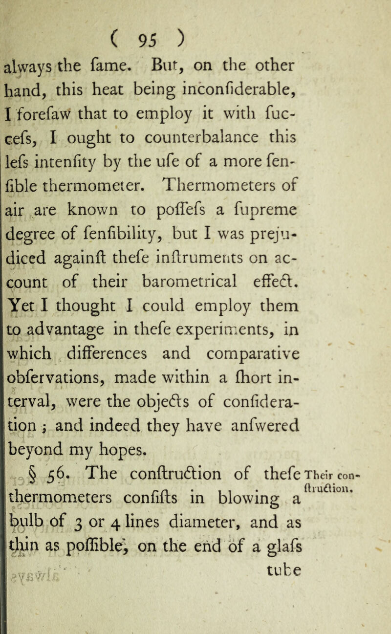 always the fame. But, on the other hand, this heat being inconfiderable, I forefaw that to employ it with fuc- cefs, I ought to counterbalance this lefs intenfity by the ufe of a more fen- fible thermometer. Thermometers of air are known to poiTefs a fupreme degree of fenfibility, but I was preju- diced againft thefe inftruments on ac- count of their barometrical effect. Yet I thought I could employ them to advantage in thefe experiments, in which differences and comparative obfervations, made within a fhort in- terval, were the objects of confidera- ition -, and indeed they have anfwered beyond my hopes. § 56. The conflruftion of thefe Their con- thermometers confifts in blowing a(lulâlolu bulb of 3 or 4 lines diameter, and as ithin as poffible, on the end of a glafs ' tube
