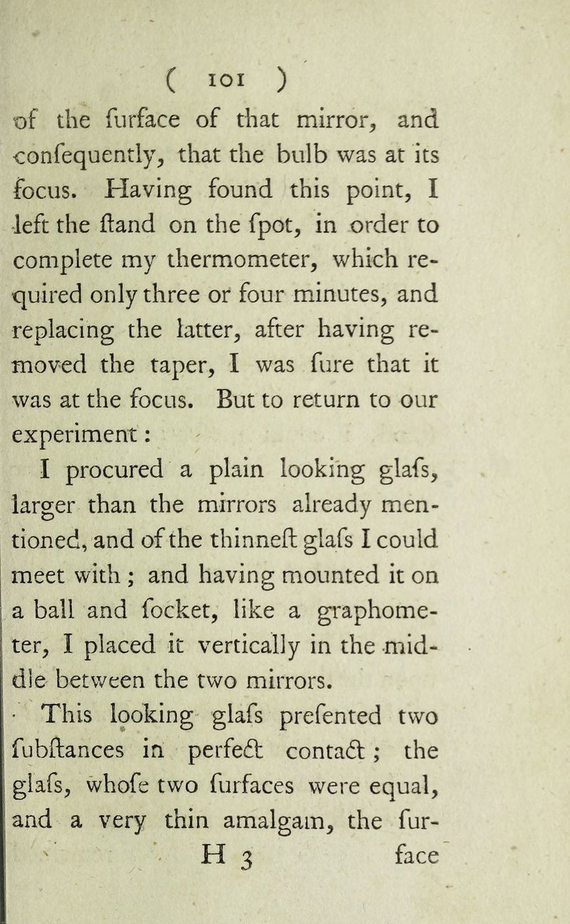 ( î°î ) of the furface of that mirror, and confequentiy, that the bulb was at its focus. Having found this point, I left the Hand on the fpot, in order to complete my thermometer, which re- quired only three or four minutes, and replacing the latter, after having re- moved the taper, I was fure that it was at the focus. But to return to our experiment : I procured a plain looking glafs, larger than the mirrors already men- tioned, and of the thinneft glafs I could meet with ; and having mounted it on a ball and focket, like a graphome- ter, I placed it vertically in the mid- dle between the two mirrors. This looking glafs prefen ted two fubftances in perfeit contait ; the glafs, whofe two furfaces were equal, and a very thin amalgam, the fur- H 3 face