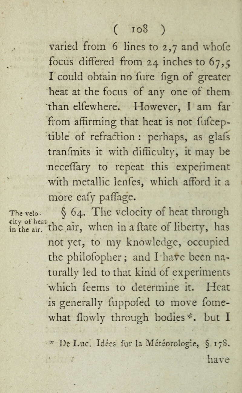 varied from 6 lines to 2,7 and whofe focus differed from 24 inches to 67,5 I could obtain no fure fign of greater heat at the focus of any one of them than elfewhere. However, I am far from affirming that heat is not fufcep- tible of refra&ion : perhaps, as glafs tranfmits it with difficulty, it may be neceffary to repeat this experiment with metallic lenfes, which afford it a more eafy paffage. Theveio § 64. The velocity of heat through in h^air^the air, when inaftate of liberty, has not yet, to my knowledge, occupied the philofopher; and I have been na- turally led to that kind of experiments which feems to determine it. Heat is generally fuppofed to move fome- what flowly through bodies*, but I * De Luc. Idées fur la Météorologie, § 170. have