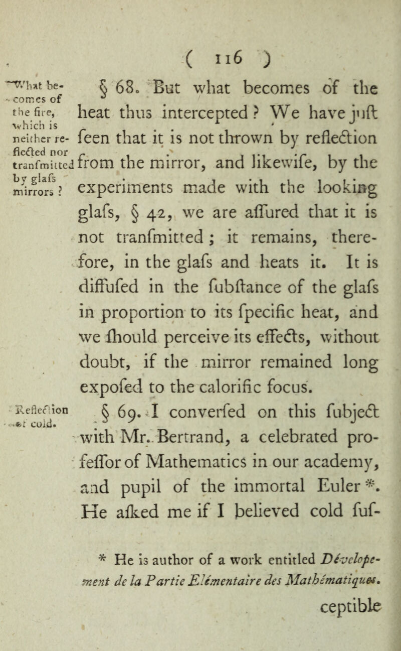 “v.'imtbe- R 68. But what becomes of the •• comes of ° the fire, heat thus intercepted? We have juft which is A • . neither re- feen that it is not thrown by reflection tranfmuted from the mirror, and likewife, by the mirrors? experiments made with the looking glafs, § 42, we are affured that it is not tranfmitted ; it remains, there- fore, in the glafs and heats it. It is diffufed in the fubftance of the glafs in proportion to its fpecific heat, and we Ihould perceive its effects, without doubt, if the mirror remained long expofed to the calorific focus. Reflexion § 69. I converted on this fubjeCt with Mr. Bertrand, a celebrated pro- feflor of Mathematics in our academy, and pupil of the immortal Euler*. He a iked me if I believed cold fuf- * He is author of a work entitled Dévclcpe- ment de la Partie Elémentaire des Mathématiques. ceptible
