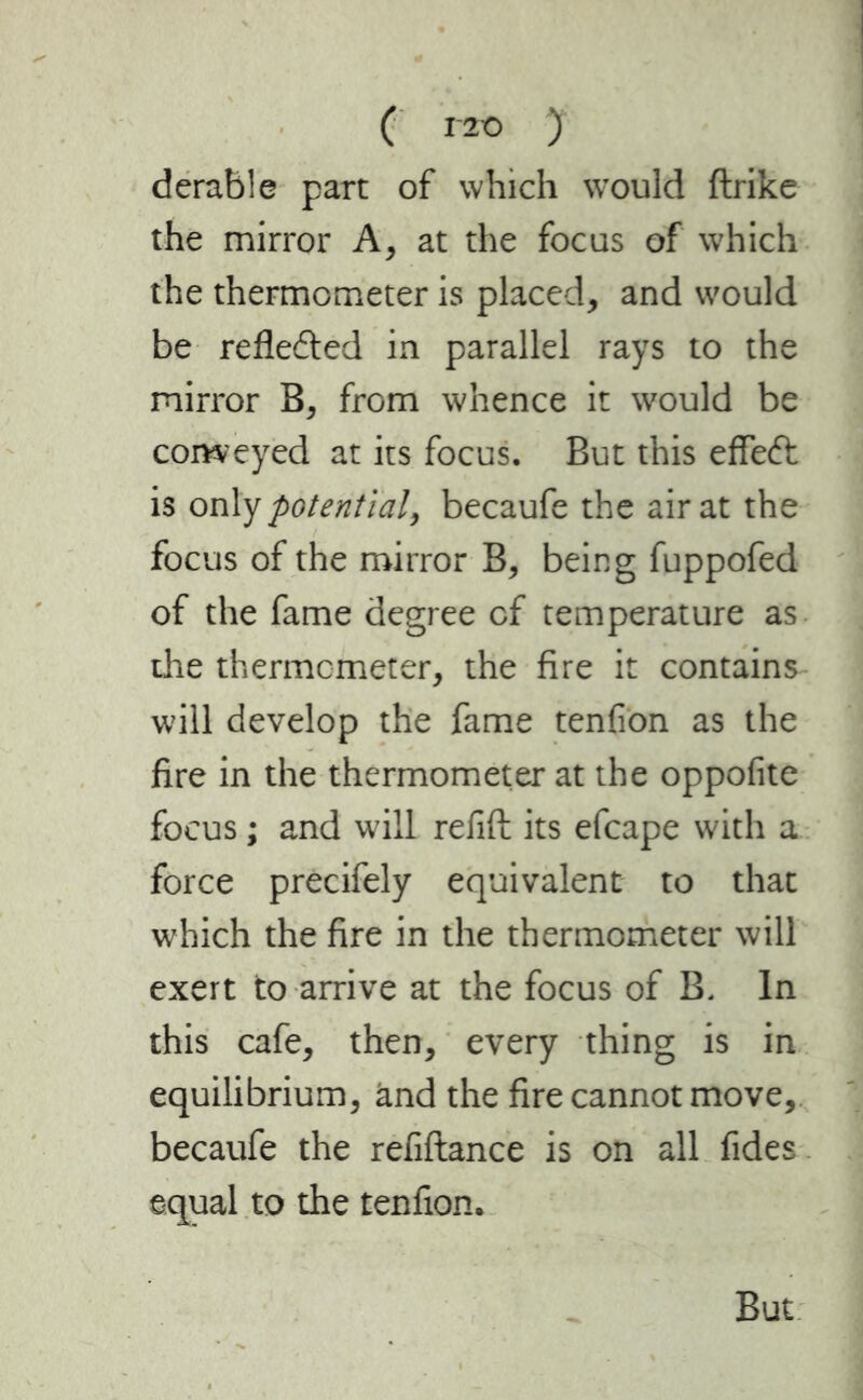 ( i 2o y derable part of which would ftrike the mirror A, at the focus of which the thermometer is placed, and would be reflected in parallel rays to the mirror B, from whence it would be conveyed at its focus. But this eflfeft is only potential, becaufe the air at the focus of the mirror B, being fuppofed of the fame degree of temperature as the thermometer, the fire it contains will develop the fame tenfion as the fire in the thermometer at the oppofite focus ; and will refill: its efcape with a force precifely equivalent to that which the fire in the thermometer will exert to arrive at the focus of B. In this cafe, then, every thing is in equilibrium, and the fire cannot move, becaufe the refiftance is on all fides equal to the tenfion. But