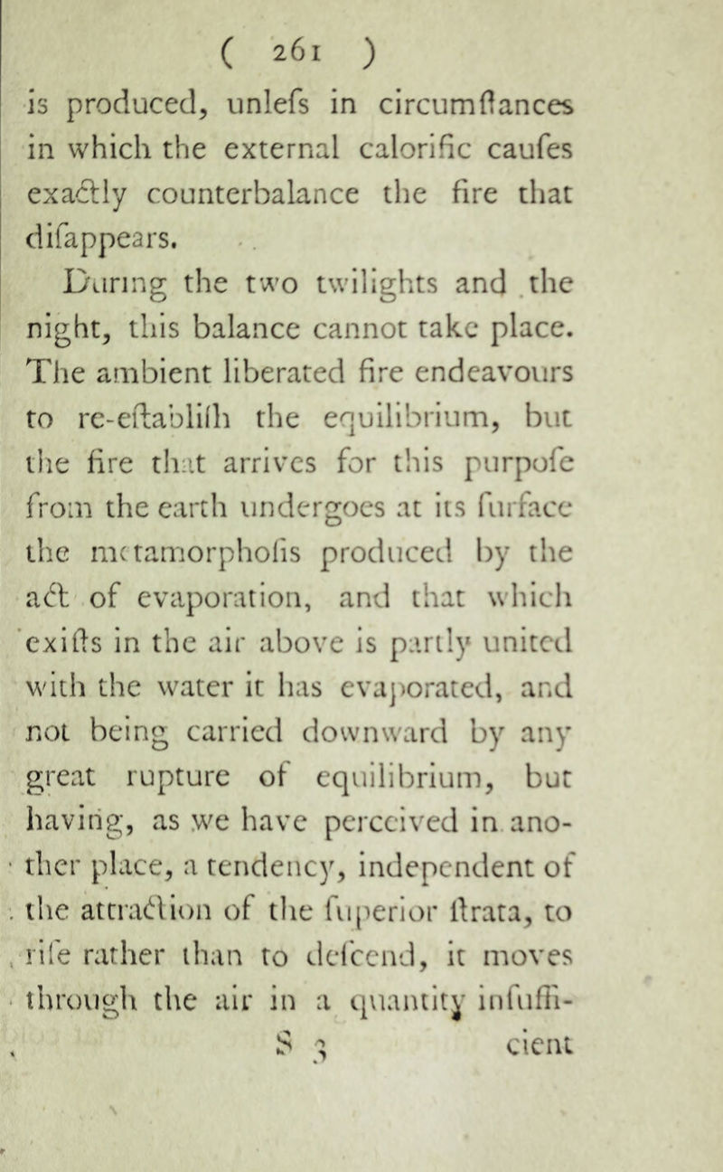 is produced, unlefs in circumflances in which the external calorific caufes exactly counterbalance the fire that difappears. During the two twilights and the night, this balance cannot take place. The ambient liberated fire endeavours to re-eftablilh the equilibrium, but the fire that arrives for this purpofe from the earth undergoes at its furface the metamorphofis produced by the aft of evaporation, and that which exifts in the air above is partly united with the water it has evaporated, and not being carried downward by any great rupture of equilibrium, but having, as we have perceived in ano- ther place, a tendency, independent of the attraftion of the fuperior llrata, to rife rather than to defeend, it moves through the air in a quantity infuffi- S 3 cient