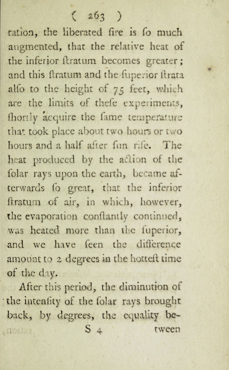 ration, the liberated fire is fo much augmented, that the relative heat of the inferior ftratum becomes greater ; and this ftratum and the fupe. ior llrata alfo to the height of 75 feet, which are the limits of thefe experiments, fhortly acquire the fame temperature that took place about two hours or two hours and a half after fun rife. The heat produced by the adion of the folar rays upon the earth, became af- terwards fo great, that the inferior ftratum of air, in which, however, the evaporation conflantly continued, was heated more than the luperior, and we have feen the diflcrence amount to 2 degrees in the hottefl time of the day. After this period, the diminution of the intenlity of the folar rays brought back, by degrees, the equality be- i. S 4 tween